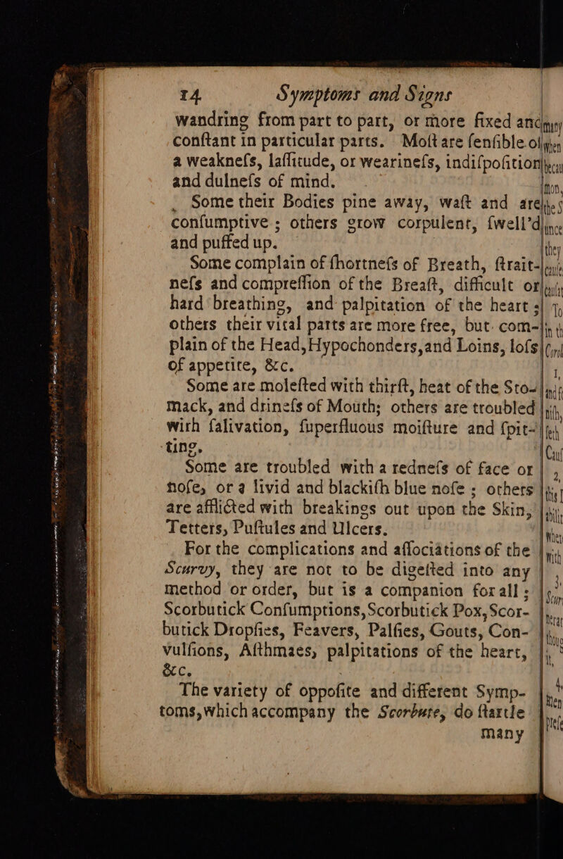 wandring from part to part, or more fixed anc mun) conftant in particular parts. Moftare fenfible ollgs, a weaknefs, laflitude, or wearinefs, indifpofition)y. and dulnefs of mind. Ino, , Some their Bodies pine away, waft and are). confumptive ; others grow corpulent, {well’d and puffed up. | Some complain of fhortnefs of Breath, ftrait-|.;, nefs and compreflion of the Breaft, difficult of}, hard breathing, and palpitation of the heart s| 1, others their vital parts are more free, but. com-|j, plain of the Head, Hypochonders,and Loins, lofs|,,, of appetite, &c. ly Some are molefted with thirft, heat of the Sto- mack, and drinefs of Mouth; others are troubled |, with falivation, fuperfluous moifture and {pit ting, Wau Some are troubled with a rednefs of face or hofe, ora livid and blackith blue nofe ; others |i, are afflicted with breakings out upon the Skin, : Unce they Oo Tetters, Puftules and Ulcers. Inher For the complications and aflociations of the |, Scurvy, they are not to be digetted into any | method or order, but is a companion forall; |¢,’ Scorbutick Confumptions, Scorbutick Pox, Scor- Ny butick Dropfies, Feavers, Palfies, Gouts, Con- lis vulfions, Afthmaes, palpitations of the heart, |), ' orc. 3 ij The variety of oppofite and different Symp- Sy toms, which accompany the Scorbute, do ftartle |. many