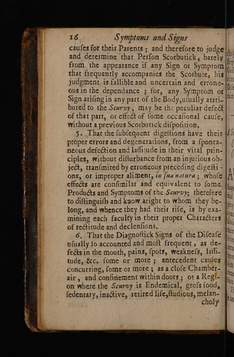 caufes for their Parents; and therefore to judge}, and determine that Perfon Scorbutick, barely rh from the appearance if any Sign or Symptom| “t that frequently accompanies the Scorbute, his | judement. is fallible and uncertain and errone-|\° ousin the dependance ; for, any Symptom or]. Sign arifing in any part of the Body,ufually atrci- buted to the Scurvy, may be the peculiar defect}: of that part, ox effect of fome occafional caufe, | without a previous Scorbutick difpofition, 5. That the fubfequent digeftions have their \/ proper errors and degenerations, from a fponta- | neous defetion and laflitude in their vital prin- ciples, without difturbance from an injurious ob- | jet, tranfmited by erroricous preceding digefti- | ons, or improper aliment, t# {ua natura; whofe | effects are confimilar and equivalent to fome | Produéts and Symptoms of the Scurvy; therefore | to diftinguifh and know aright to whom they be- long, and whence they had their rife, is by exa- | mining each faculty in their proper Characters § of rectitude and declenfions. 6, That the Diagnoftick Signs of the Difeafe },. ufually fo accounted and moft frequent, as de- | feds in the mouth, pains, fpots, weaknefs,. lafli- J tude, &amp;c. fome or more ; antecedent caufes concurring, fome or more ; asa clofe Chamber- | air, and confiriement within doors ; ora Regi- | on where the Scurvy is Endemical, grofs food, | fedentary, inaGive, retired life,ftudious, melan- choly