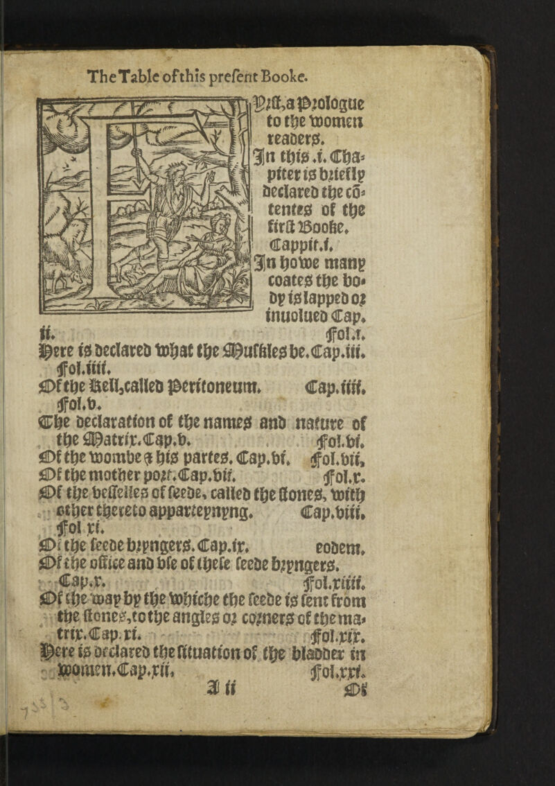 TheTable ofthis prefent Boole. i(f,aP20iogue to the toomen teaaers. %n this 4. Cba* pttet is bjiellp Declares t&e c3* tenter of ttjs firS iSoo&e, ■ CappiM, . 3!n bottie mang coates tpe bo« Dp ts lappet) o? inuolueo Cap, tfol.t. pere is Declared tobat (be 3M!e$ be.Cap.iii, tfoMiii. sOftijc iSeUjCaHeti peritoneum. Cap.iiii. tfol.b. Cbe declaration of t&e names ant* the 0E)atttje.Cap.b. sflM the ttiombe a bis partes. Cap.bi. $ol.bii, !©f tbe mother p02f.Cap.bii. * <jfol,jr. SDf the beflfelles of feeDe, called the Bones, ttrftb *“*•*iu—• ■'•'•tartegngng, Cap.but, flDftbe feeoe b ipngers. Cap.ip, eobem, £>f the office anD bfe of tbefe feeDe bangers. Cap.r. <fol.piiif, jaDf the coap bp the ttihiche the feeDe is fern from the ffones,to the angles 02 r*Mn trip. Cap. rr. $ere is Declared the fituation toomen.Cap.pii, tfoi.pjrf, % ii m