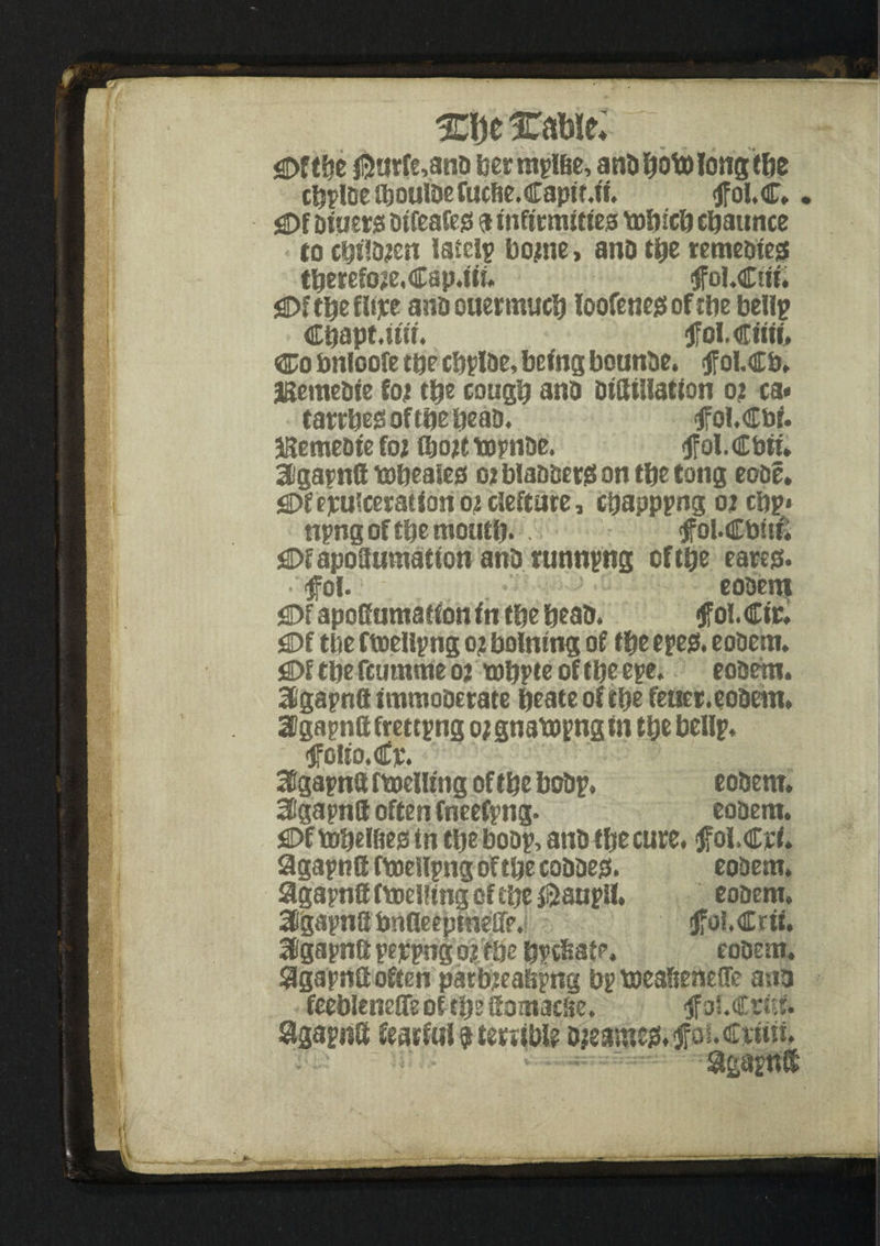 xmc % '; m f jgpftbe ®arfe,anb bermyl&e, anbboto long tbe cijylbe iboulbeCucfie.Captt.ff. tffol.C.. £>f Diners Otfcafejs a infirmities tobicb cbaunce to cbtl&en lately bojne, anb tbe temebiea tbereCoje.Cap.tti. tfol.Ctit. gDf tbe fbjte ano ouermucb loofctiegs of rtie belly Cbapt.uir. jfoLCtm* Co tmloofe tbe cbylbe, being bounbe. $ ol.c&. jBemebie foje tty cougb ano DilKllatfon 02 ca* tartbesoftbebeab. tfol.Cbf. JBemebte fat C&ojt toynbe. ft ol. €bti. 3gaynfl tobeates 02 blabbers on tbe tong eobe. $>teyufcerat ton 02 clefture, cbappyng 02 cby* npng of tty month* <jfol.€bit£ £>f apoSumatfon and tunnyng of tbe eares. tfol. eobem £>f apoS umaffon in tty beab. ft ol. Ctr. 3Df tbe ftoeliyng 0? bolntng of tty eyes. eobem. jOf tbe feumme 02 mbyte of tbe eye. eobem. Sigapnfl tmmoberate beate of tbe feuer. eobem. atgapnftfmtyng ojgnatoyngfn tbe belly. folto.€p. 3Sgaynft ftoelUng of tty boby. eobem. 3Bgapn8 often fneefyng. eobem. fiDf tobelbes in tlje boby, anb tbe cute. jfol.Cyt. 9gaynfl fmellyng of tbe cobber. eobem. agayntt fmelfing of tbe ® auyil. eobem. Igayna bnfleepmeffe. ftoMZrii, agayna yejcyngo?tty bycfiafe. eobern. SjgaynS often parb?eabpng by meaStenefle ana feebleneffe of tbe if omacbe. tfolCrtsf. %ayn8 fearful $ terrible ojeamc*!, ftouCiwf. * * ---  Sgaynff