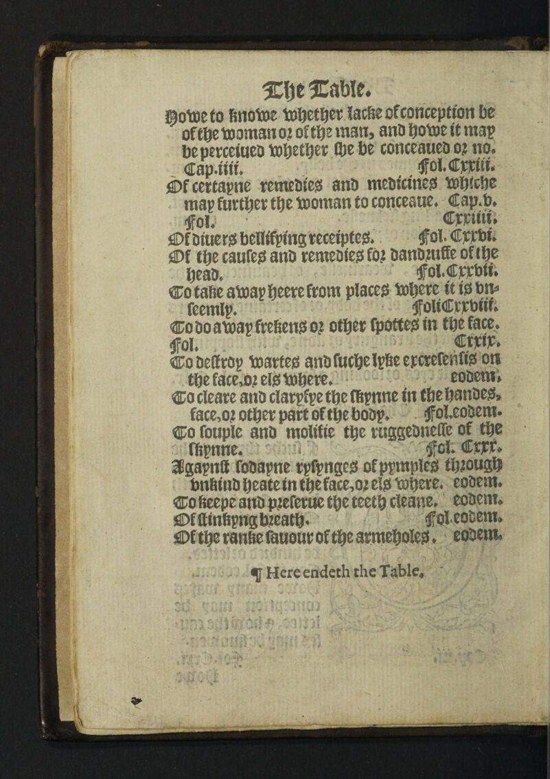 Sotoeto &nott>e tobetber Sadie of conception be of tbe teaman o.z ofttje man, anb botee it map beperceiueb tebetber Ibe be conceaueb o? no, Cap.tur. .. $fol. Cppiii, C>f certayne retnebieg anb ntebicineo tebiebe map further tbe teoman to conceaue. Cap.b, fob Cjcruti, jflDf biuerss bellif^mg receipted, oi. Crete, jaDf the caufe0 ant) remebiets fo? oantnuffe of the beau. fOt.Cjete>m Co tafie ateap beere from placet! tebere it to tm* fcemlp. <JfoWCrjcteif; coboateapfre&enjso? other fpottess in the face, <jfol. €tm> Cobeffro? teartets antjfucbelrfieepctefeiiffe on the face,o;telss tebere, eobem, cocleare anb clarpfpe tbe fbpnne in tbebatibets* face,o? other part of the bobp* cjfoUobem. Co fouple anb mobile tbe ruggebneffe of tbe fftpnne. * ifofcCj#, 38gapn8 fobapne rpfpngeg ofpyraples through bnfiitib beate in tbe face,o; el0 tebere. eobem. Co feeepe anb pjteferue the teeth cieane, eobem* C>fftinbpngb?eatb* $foi.eosem» ^Df tbe ranbe fauour of tbe armeboles. eobem, <0 Here endeth the Table,