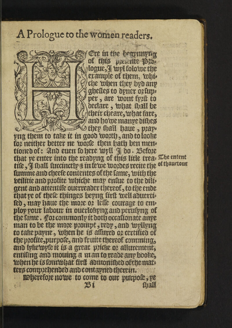 A Prologue to the women readers. % . ' V Cre in tfie fpgrWtttt of ttjigi p^nte )logue51 topi foiotoc tlje example of tftera, x&pi* cl?e toften tljcp brD anr gbettegto Drner ojtfup* per, are toont fr?ft to Declare, tnfjat fljall be ifteir create, to’oat fare, anD liotne raanre Difbeg tfter ©all ftaue, pjap* rng tftem to tafie it in gooD icoo^tfj, anD toloofte fo? neither better ne tootfe then Ijatft ben men* ttoneD of: anD euen fo here topH 31 do . 55efo?e that re enter into tfte rcaDpng of ttjio tttle trea* stto cntsnt tife, 3 (ball fuccinctlp a in fetoc too^Dejs recite tfteof ^aurtouc ftimme anD efteefe contented of tfte fame, toitft tpz btilitteanDptofttetofticbe map enfue totbeDitt* gent anD attentife ouerreaDer thereof, to tfte enDe that re of tbe& tbingeo berng ftrtt toeli aDuerti* feD, mar bane tfte moje oj lefle courage to cm* plorrour labour in ouerlottrng anD perufrng of tpe fame. $foi commonlr it Doth occafionate anre man to be tbe mo?e ptompt, rear»anD torttmg to taftc parne, tebenbe iss afliireD oj certifieD of tpz p?ofite,purpofe, anD fr uite thereof comming, anD Ipftrtorfc it igs a great ptiette o: allurement, entifing anD mouing a m an to reaDe anr boofie, tobenbefefombJbat ftrtt aDmonitbeDoftbemat* ter# comp?eftenDeD anD contarneD therein. i©berefojenotoe to come to our purpo&,r* ' m M