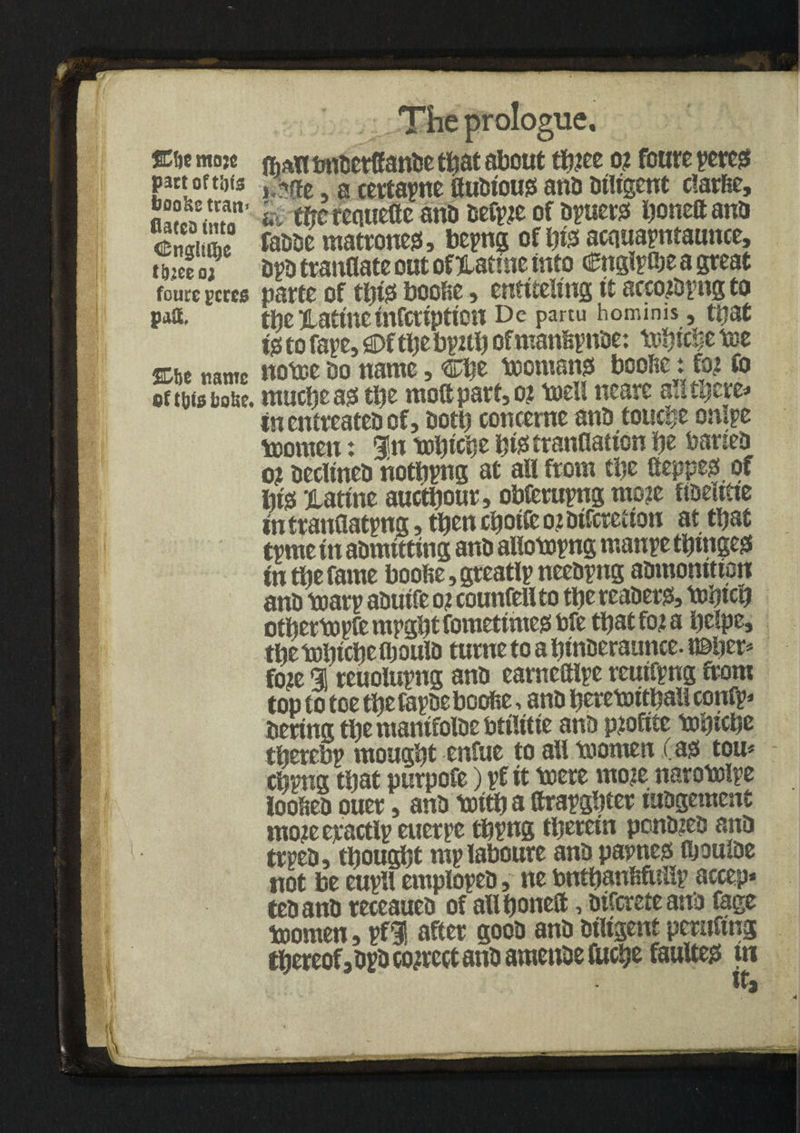 I I m I* 'id _-r-y fe I ifoa&v1 u SCfjc fflojc part oft ijis boo&e ttan> flacco into Cnglit^e t&jee 02 foure gcrcs paft, %be name fit tots itaUe. I The prologue. fijAt! onoerCande t^at about th?ee o? foure pereg um, a certapne fludiouo ant) diligent clarfic, k tf?c reauettc and oefpje of opens ijoneft ano fadde matrones, bepng of hiss acauapmaunce. Op tranflate out of Hatme into Cnglptbe a great parte of thus bcofce, entiteltng it accojopng to the Xatineinfcvipticn Dc partu homims, that t0 to fap, flDfthe bp2th of manhpnde: tebtcSe tee notee Oo name, Che teomams boofie: fiu fo ntupeass the mo® part, o? teeh nearc a!! there* in entreated of, doth concerne ano touche onlpe teornen: In tebiche htetranflation be barteo o? declined nothpng at all from the fteppeg of life ilattne aucthour, obferupng mo2e ftoeime in t ranflatpng, then choice o? oifcretion at that tpme itt admitting ano allotepng manpe tljmgegs tn the fame boohe,greatlpneeopng admonition ano tearp aoutfe o? counfellto the readers, tehtcb otftct topic ntpgtjt fomeftmeg toft t\)&t foi & l)dp&> thetehtchefljouio turne to a htnoeraunce. n&ber* fo?e % reuolupng ano eameftlpe rcutfpng from top to toe the fapoe boofie, ano heretoithali confp* Oertng the mantfoioe OttUtte ano p?oftte tehiche therebp mought enfue to all teornen .Cast tou* chpg that purpofe) pf it teere moje narotelpe looheo ouer, ano teith a ttrapghter iuOgement mojeeractlpenerpe thpng therein ponded and trpeo, thought mplaboure ano papneo fljouloe not be eupll emplopeo, ne bnthanhftifip accep* teoano receaueo of all hone®, oifcreteand fage teornen, pfH after good and diligent peruftng thereof, opo correct and amende fuche faulted tn