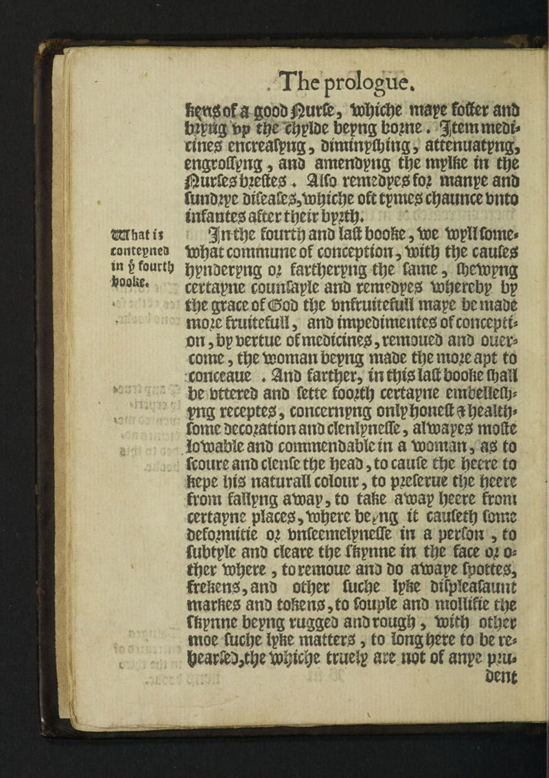 What is tontegnca in f> fourty booUE, h* t. . The prologue. fi^ofa gooD^ut&j loobtcbe mape toiler ana tbittgibp the cbpiae bepng bo?ne. gitemmeat* cines encreatyng, aimtnplbtug, attenuating, engrafting, ana amenapng the mplfte tn the $urfesbte8es* &lfo remeapes fo? manpeana funatpe aifeal£3,ij)btcbe ofttpmes cbauncebnto Infantes after ttjeir gjtrtbe fourty ana laft boobe, toe topllfome* tobat commune of conception, tottb ttje cauies bpnaerpng o! fartberpng tl)e fame, Vetoing certapne counfaple ana remeapes tobercbp bp tbe grace of <®oa the bnftuitefuH mape bemaae ntoje fruiteful!, ana impeaimentes ofconcepts on,bpoertue ofmeaictnes,temouea ana oner* come, tbe toornan being maae tbe mote apt to conceaue . ana farther, tntbtslaftbooliefljall be btterea ana fette footfb certapne embelleQj* png receptes, concerning onlpboneftabealtb* fome accotatton ana clenlpneffe, altoaies mofte lotoableana commenaablc tn a tooman, as to Route ana clenfe the beaa,tocaufe tbe beere to ftepe liis natural! colour, to pteferue tljc beere from falling atoap, to take atoap beere from certapne places,tobere betPtg it caufetbfotne befojmitie o? bnfeemeipneffe tn a perfon , to fubtile ana cleare tbe fftpnne tn tbe face o; o> tber tobere, toremoue ana ao atoape fpottes, ftebens, ana other fuebe Ipbe aifpleafaunt tnarfies ana tokens, to foil pie ana molltfte tbe flipnne bepng ruggea ana rough, toieb other nioc fuebe Ipse matters, to long here to be re* bear$a,tbeftbKbe trueip are not of anpe pm* Dent