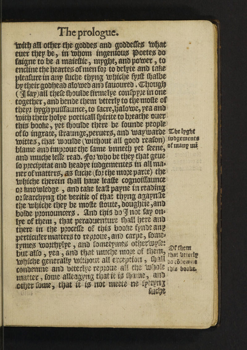 Ujvj; yv j in wijum t^vvlv<y fatgne to be a mateCtc, myghf, anb potoer, to encltne the hearfeo of men fo? tobelyte anb tafie pleafuretn any fttcbe thyng tchiche (balbe by thctr gobheab alotoeb ana fauoureb. Chough (3|fey)all thefelboulbefirmelye confpy?etnone together, anb benbe them utterly to the mode of tty# bygl)putlTaunce,to facre,halotoe,yeaanb toith their tjolye poetical! fpirtte to bjeathe oner thto boobe, yet djouloe there be founbe people offo ingrate, draunge,peruero, anb toaytoarbe fbeivtib t toitte3,ti)at toaalbe oaritbout all goob reafon) ‘^tncma blame anb tmpioue the fame bnneth yet fcene,ormanem* anb muche leffe reab. tfoitoho be they that gene fo ptecfpftat anb heabye tubgementeg in aHma* ner of matteris, as fuche (fotthe mojeparte) the tohiche therein (ball baue leatfe cognotffaunce ot fenotolebge, anb tahe lead payne tnreabmg oicearchyng the beritie of that thyng agaynde the tohiche they be mode ftoate,Dougbtte,anb boibe pjonouncero. 8nb this bon not fay on* lye of them, that perabaenfure (ball here anb there in the p^oceffe of thio boofte fynbe any perticuiermafteroto repjoKe,ana carpe, fome* tymeo tomthvtye, anb fometymeo other&yfe: .. bat alfo, yea . anb that muche \ * of them, t(jat 5j.ltr[g toh^he generally toithout all exception, mail M Semite conbemste anb otterlye repjoae all the topoie &ogik» matter, fome alleagyng that ft ip fbame, anb other fame, that it to not meefe ne fy^nj