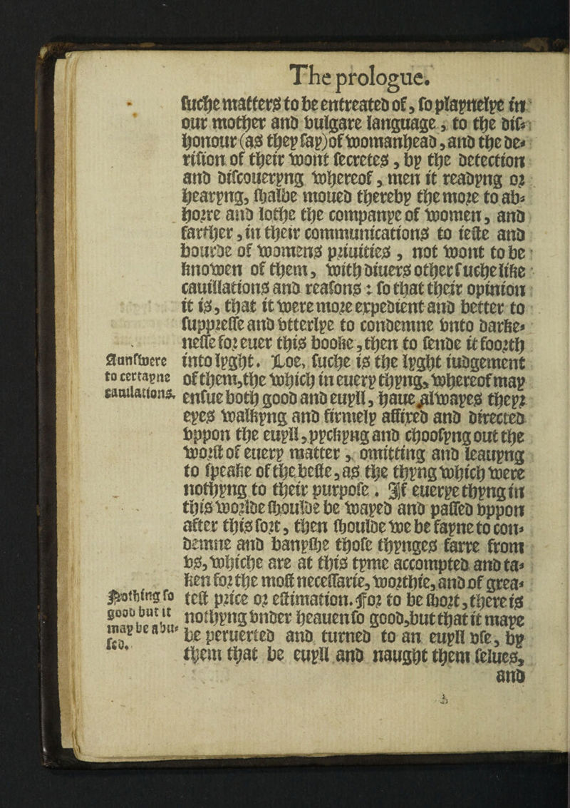 fticbe matters to be entreatea of, fo plapnelpe tn our mother ana bulgare language, to tfje ai& honour (ass tbepfapjof toomanbeaa ,ana tbe tie* rifton of tbeir toont fecretess, bp ttje aetection anti aifcouerpng thereof, men it reaapng o? bearpng, fijalbe mouea tberebp tbe mo?e to ab* boire ano lotije tl)e companpe of toomen, ana farther, in tbeir communications! to tefte ana bourae of toommsi p?iuitiej3, not toont to be bnotoen of them, mitbajiterssotbecfucbeltfte cauillationss ana reafono t fo that tbeir opinion it iss, that it mete mo?e erpeaient ana better to fuppieffeanatitterlpe to conaemne Onto aarfie* neSfe fo? euer this* boofie, then to fettae it foo?tb flanfsnere into ipgbt. jtoe, fticbe iss tije Ipgbt iuagement to cectaptie oftbenMbe icobicb in euerp tbpng, thereofmap tamiaitons. enfue both gooa ana eupll, baue^itoapess tbcp? epess toalfipng ana fitntelp affirea ana airectea bppon tbe eupll, ppcfipng ana cboofpngouttfje t»o?ft of euerp matter,, omitting ana leaupng to fpeafie of tbe belle, agt tbe tbpng tobicb toere notiipng to tbeir purpofe. %i euerpetbpngin tbistoo?iaefliouiaebe toapea ana paflea bppon after tbfesfo?t, then (bouiae toe be fapne to con* aemne ana banpflje tbofe tbpngeo farre from b?s,tt)bicbe are at tbiss tpme accomptea anata* fien fo? tbe rnoff neceflarie, t»o?tbie, anaof grea* ^otMngfo tea p?ice o? eSimation.<ffo? to be &o?t, there te notbpng bnaer beauenfo gooa,but that it mape te peruettea ana turnea to an eupll ore, bp ‘ * ftjem that be eupll ana naugbt them feiuess, ana