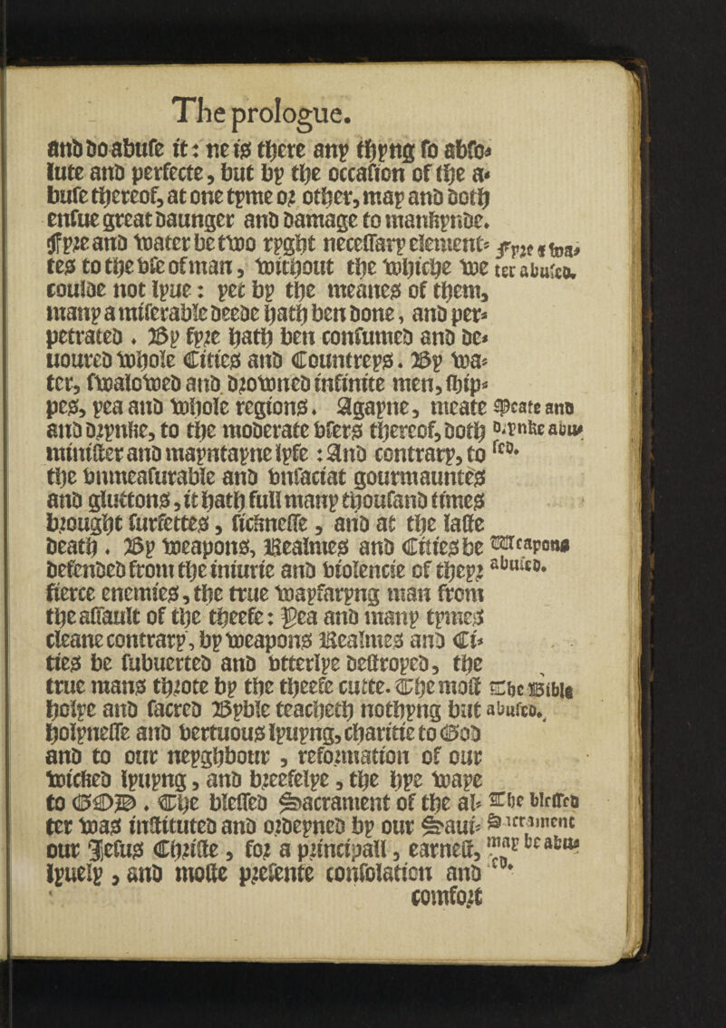 anDDoabnfe itmeiss tljcrc anp tbpng fo abfo* lute anD perfecte, but bp tbe occafion of ihe a* bufe thereof, at one tprne or other, map anD both enfue great Daunger anD Damage to manfcpnbe. tffpreanD toatcrbettoo rpgbt neceffarp element* fVit #foa, test to the bfe of man, toitbout the tDljfc^c toe ter abuko. coutae not ipue: pet bp the meanest of them, tuanp a mtferable DeeDe bath ben Done, anD per* petrateD . 2Sp fpre bath beti confumeD anD Dc» uoureD tobole Ctttess anD Countrepss. 23p toa* ter, ftoalotoeD anD. DrotoneD infinite men, ibip* peg, pea anD tobole regions!. aigapne, meate speate ana auDDrpnfte, to the moDerate bferss thereof, Doth °*rni«aiw nunitteranDmapntapneipfe :9nD contrarp,tofc0* the bumeafurable anD bnfactat gourmauntess anD giuttonss, it bath full manp tboufanD times! brought furfettes!, ftdmeffe, anD at tbe latte Death • 2Sp toeapons, Bealntes anD Cities! be ®p.apow DefenDeD front tbe iniurie anD biolencie of tijeprabHit0, fierce enemies!, the true toapfarpng man from tbeaffault of the tbeefe: $>ea anD manp tpmesf cleans contrarp, bp toeapon? Bealmess anD €u ttess be fubuerteD anD btterlpe DeftropeD, tbe true mans! tbrote bp tbe tbeefe cutte. cbemoff Ebe Bible bolpe anD facreD 25pble teacbetb notbpng but abusco,. boipnefle anD bertuous! Ipupng, ebaritie to CtoD anD to our nepgbbottr , reformation of our toicfieD Ipupng, anD breefelpe, tbe bps to ape to C3£>JB>. Cbt blefleD Sacrament of tbe ah wnre# ter toass inttttuteD anD orDepneb bp our #?aui* ^Kr13mcnt our Sjcfuss Cbritte, for a principal!, earnett, «* *>*•*««! Ipuelp, anD motte prefente confolation anD ■ comfort