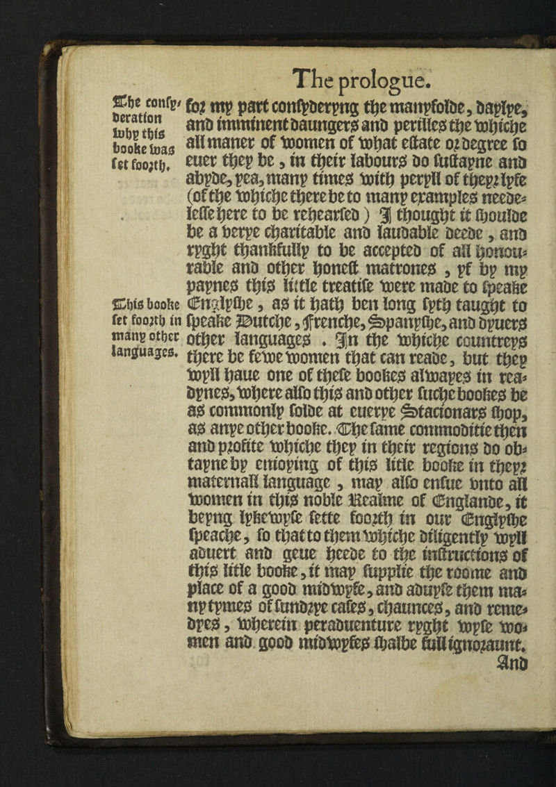 ffific eonfe/ fo? rnp part contyacrpng the manpfoiae, aaplpe, JSrJJL ana imminent aaungers and perilled the tobicbe bookeinas ^11 maner of toomcn of tobat eCtaee o? Degree fo fct f0o;tij, eow thep be, in their labours! Do fuffapne ana abpaejpeajtnanp times toitb perpll of tbepjlpfe (of the tobicbe there be to many examples neeae* leflepere to be rebearfea) % thought it iboulDe be a berpe charitable anD lauaable DeeDe, ana rpgbt tbanfifuilv to be acceptea of ail bonou* rable ana other honed matrones , pf bp mp papnes this little treatife toere maae to fpeahe ©Ms bookc dJnglpibe, as it hath ben long fptb taught to ret foojti) in fpeahe ©utche, f renche, ^pattplbe, anD apuers tnang otbec other languages . 3!n the tobicbe countreps languages, there be fetoetoomen that can reaae, but thep topil hone one of thefe boofees altoapes in rca* Dpnes,tohere alfo this anD other fuche bodies be as commonlp foiae at cuerpe ^tacionars ihop, as attpe other boofie. Che fame commoattie then ana p?oftte tobicbe thep in their regions Do ob* tapnebp enioping of this litle boofte in thep? matemaH language, map alfo enftie bnto all toomen in this noble Eealme of Cngianae, it bepng Ipfietopfc fette foodh in our Cnglpthe fpeache, fo that to them tobicbe Diligently topi! aauert ana geue beeae to the instructions of this litle boofte, it map ftipplie the roome ana place of a gooa miatopd,ana aaupfe them rna* nptpmes offuna?pe cafes ,chaunces, ana rente* apes, toberein peraanentnre rpgbt topte too* men ana gooa miatopfes ihalbe fudignojaunt.