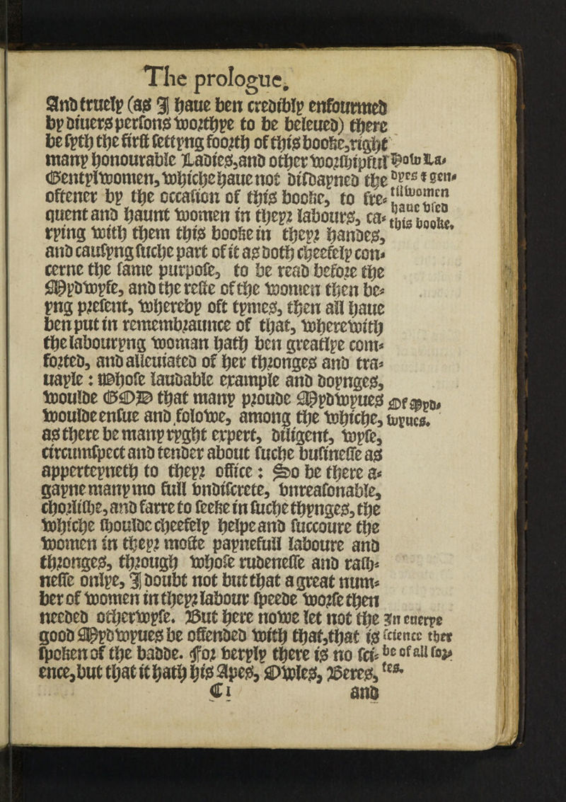 Stod true!? (ag % jjaue ben creorblp enfourmed bp Diners perfonsitDotfbpe to be beleued) there be fpth the firft fett png foojth of this boohe,right man? honourable jladie&and other too?fljipftil^ote^a' tiPentpItoomen, totjtche batte not difdapned t^e °Yfs f sc”'* oftencr bp the occafton of this bochc, to fre* quent and haunt tuomen in ttjep* labours, (*££1X2 rptng totth them thisi booSe in tfje^ handes, 0 *' ana caufpng fuche part of it asdoth cheefelp con* cerne the fame purpofe, to be read befoie the ^pdtopfe, andtherefie of the toornen then be* png parent, toherebp oft tpmes, then all hauc ben put in remembjaunce of that, toheretoith thelabourpng tooman hath ben greattpe com* footed, and aUcuiated of her ttnonges anb tra* uaple: t©hofe laudable erampfe anb dopnges, tooufbe <BW that raanp pjoude appdtopues & ®pd* toouldeenfue and.folotoe, among the tobiche, tapes, as there be manprpght erpert, diligent, topfe, cimnnfpect anb tender about fuche bufinefieas appertepneth to thep? office: £bo be there a* gapnemanpmo full bndtfcrete, bnreafonable, chotltlbe, and farre to feehe in fuche thpnges, the tohtche ihouldccheefelp helpeand fuccoure the toomen in thept mofte papnefuil laboure and thjonges, through tobofe rudenefie and rath* nefie onlpe, % doubt not but that a great num* berof toornen in thep? labour fpeede tootfetben needed otbertopfe. 3Sut here notoe let not the euerpe goodSPpdtopuesbe offended toith that,that is fcwncc ipclienof the badde. <jfoj berplv there is no fet*be ofa!1 (°p ence,but that it hath W 3pes, ©toles, jeered,***■ Civ and