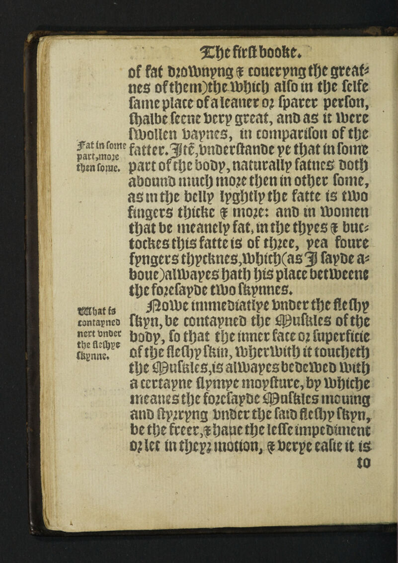 of fat biotbnpng ! couerpng the greats ties ofthem)theibhich alfo in the fclfe fame place of a leaner o? fparer perfon, fhalbefecne beep great, anbas it ibere fibouen bapnes, in comparifon of the w£ moT fatter*3ft£,bnberftanbe pe that infinite Tome. part of the bobp, naturally fames both abounb much mozc then in other fome, as m the bellp Ipghtlp the fatte is tmo fingers thitbc f mo?e: anb in lbomen that be meanelpfaMnthethpes! buc* tocHes this fatte is of tlnee, pea foure fpngers thpcUnes,fbhich(as3l fapbe a* boue)aitbapes hath his place betmeem the foiefapbe tibo fftpnnes* mw {jJ 0ovot immebiatipe bnber the flefljp contapnto fbpn,be contapneb the ^ulhles of the *“***®“ bobp, fo that tlje inner face o? fuperficie £nnc, of tl)t fleihpftun, mheribith it toucheth tlje $}ufales,is altbapes bebemeb mtth a certapne flpmpe mopfiare, bp ibhiche tneanes the finefapbe daisies moumg anb ftpirpng bnber the fatb fleOtjp fHpn, be the freer,! ha^se the leffe impcbmient o? let in tljepi motion, f berpe eafte it is to