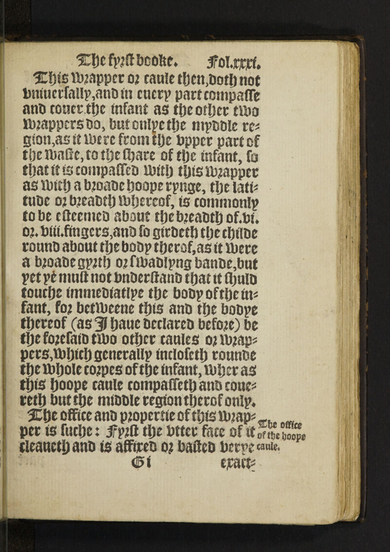 %Wyt(t booftt* M.mf* %$is mapper o* came then,both not bntucrfallp,anb in cuer? partcompafTe anb cotier tl)c infant as the other tma tappers no, butontyetbe ntpbble re* gson,as it lbere from l!je bpper pact of tlje ibafie, to the Chare of the infant, fo that it is compaCTeb mill) tips Rappee as tbitb a b;oabe Ijoope r?nge, the lati* tube o? tyeabtb mijeteof, is common!? to be efleemeo about tbeb;eabtbof.bi, o;* biibfingers,anb fo girbetb the cbilbe counb about tlje bob? tberof,as it mere a b;oabe g?;tb o; fmablpna banbe,but ?et pfc mutt not bnberftanb that it (bulb touche immebiat!?e tlje bob? ofthe in* fanf, fo; betibeene this anb the bob?e thereof (as 3 baue beclareb before) be the fojefaib ttbo other caules o; ib;ap* pers,U)hichscncralI? fnclofetb rounbe the tt>bole co;pes of the infant, ruber as this boope caule compaffeth anb cone* retb but the mibble region therof on!?* %$t office anb pjopertie of this rmap* per is fuche: 5f?;ft the bttcr face of itSSc tleaueth anb is affireb o; baifeb bet?e ^ 0 < • ejcact* -