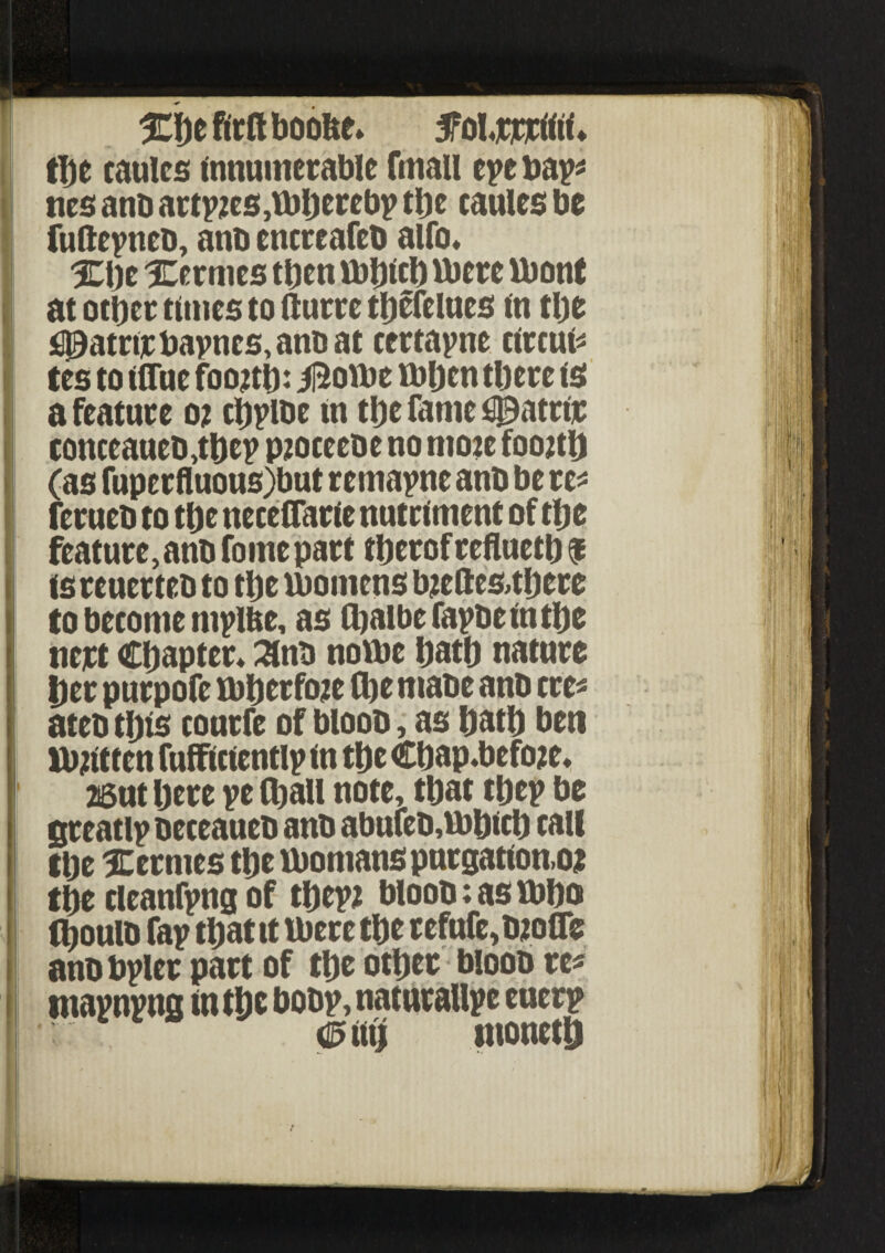 %\)t firft boofce* ^oljqcrifli ♦ the caulcs innumerable fmau eye bay* ties anb arises,tbljerebp the caules be fufteyneb, anb encreafeb alfo. %\yt Xermes tt)cn tbhich there tbont at other tunes to fturre tljcfelucs in the £l3atrtrbavncs,anD at ccrtayne circus tes to (flue foojtl): iftotbe thljcn there is a feature o? chylbe in the fame #atrir conceaueb,thcy pjoceebe no mote foottlj (as fupcrfluous)but remayne anb be re- ferueb to the neceflarie nutriment of the feature, anb fome part therof refluetb $ is reuerteb to the thomens bjeftes,there to become niyllte, as (halbefaybeinthe nett Chapter* Snb notbe hath nature her purpofe thberfruc (he mabe anb ere* ateb this courfe of bloob, as hath ben tbhtten fufficiently (n the Chap.befote* 26ut here ye (hall note, that they be greatly beceaueb anb abtifeb,tbhich call the Hermes the tbomanspurgation.o; the cleaning of they; bloob: as tbbo (houlb fay that it there the refnfe,b;ofle anbbyler part of the other bloob re# maynyng in the boby,natutallye euery moneth !