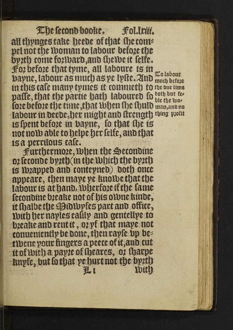 \\/ ; i %\yt feconti boofte* tfolttifo all tljpngcs taUc ijeebe of tljat (fie com* pel not tl)c woman to labour before tfie bpjtl) come fo;tbarb,anb ffieibe it fclfe* 5roi before tfiat tpme, all laboure is m bapne, labour as muefi as ye iplte, 3nb Site £» in tfits cafe man? tpmes it comnietlj to rnnwumt paffe, tljat tfie partle fiatfi laboureb fo JT foie before tfie ttme,tfiat wfien (fie Ifiulb man,ano no labour in beebe,fier rnlgfit anb ftrcngtfi is fpent before In bapne, fo tfiat tfie is not now able to fielpe fier fclfe, anb tfiat is a perrllous cafe* 3furtfiermoie,wfien tfie «£>econbfne oi feconbe bpjtfi(tn tfie Wijicfi tfie byitlj is w?appeb anb contepncb) botfi once appeare, tfienmapepe imoWe tfiat tfie labour is atfianb, wfierfoielftfie fame feconbine bieaue not of pis owne ftlnbe, ft (fialbe tfie 3g)lbWpfes part anb office, Wttfi fier navies eafilp anb gentellpe to bjeafte anb rent it, o?pf tfiat niayc not conucnicntlp be bone, tfien rapfc bp be* twene pour fingers a peece of lt,anb cut It of Wltfi a papie of (ficares, o% (fiarpe tmpfe, but fo tljat yt fiurt not tDe bpitij %l Usttlj