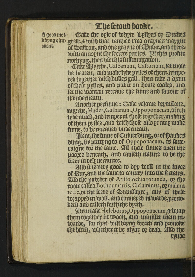 XljefecottDboo&e, 1 a gooa mob ca&e the ople of tohpfe Xpllpeo 02 %>mW itfigng omt^ 0tefe5gt toitlj ttjat temper ttoo grapneo toapght «««*• of Saffron, anti one grapne of #uffte,ana there* tottl) annopnt the fecretc par teo. ^ftfjtss pjoftte noting, then bfe tljxs fuffunu'gatton. Cafie S%nUe,Gal ban u m, C aftori u m Jet tljofe be beaten, anti mafte Ip&e ppUeo of them,tempe* rea together truth bulleo gall: then tahe a tnarn ofthefe pplleo, and put tt on hoate coaless, ana letthetnoman receaue the fume ana fanout of ttbnaemeath* another perfumeCase pelotoe bjpmSfone, tnp?the,Mader,Galbanum,OppoponacumjOfec$ Ipfie much,ana temper al thofe together,mafttng ofthemppfleo,ana truth thofc aifopemapmafie fume, to bereceauea bnaemeath* 31tem,the fume ofCuluetfaung,o.» of faulted bung, bp pitting to of Oppoponacum, to roue* ratgne fot the fame, ail thefe fumeo open the poo?eo beneath, ana caufeth nature to be the freer tn aelpueraunce. aifo ittoaerp gooa to app tnoll tn the tupce of JBue,ana the fame to conuep into the feereteo. aifothe potoaer of Ariftolochia rotunda, 0? the tOOtecaliea Bothor martis, Ciclaminus, 0? malum terre,o?the feeacof^>taiufagre, anp of thefe tmappea fntooH, ana conuepea tnt»arae,pjouo* fieth ana calleth fo#h the bp#h. 9|temtaheHelcborus,Oppoponacum5$tO;ap them together tn t©ooll, ana mtnttter them fn* toarae, fo? that trull b)pngfoo#h ana piouofte the birth?Aahofhor ft be alpue oj aeaa. aifo the rpnae •,