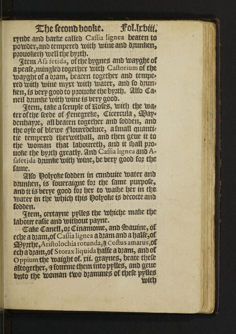 Mcfcton&boofee. iPoMjttotff; rfntJC anti barfie called Caflia lignea beaten to potobct,anb tempeteb toitb toineanb b?unfieuj p?ouoftetb toelltbeb??tb. ItemAfafaida, oftbeb?gne0 anti toa?gbt of apeafc,mingfeb togetbct toitb Caftorium of tbe toapgbtofabjam, beaten together anb tempe* reb toitb tome mptt toitb toatet, anb fo b?un* ben, i# bet? goob to pjouobe tbe bp?tb. 3ifo Ca< neil b?unfie toitb tome t0 bet? goob. gjtetn, taficafctuple ofisofegs, tottb tbe toa» tet of tbe feebe of tffenegrefie, Ctcetcuia, fi©a?* bcnbap?e, an beaten togetbet anb fobben, anb tbe o?ie of bletoe <fiioutebeluce, afmall quanta tie tempeteb tbettoitbatt, anb tpcn geue it to tbe tooman that laboutetb, anb it fljall p?o* uoftc tbe b?2tb gteatl?. Sinb Caflia lignea anb A- fafctida bmnftetoitb tome, be bet? goob fo? tbe fame. •' <- ... aifo ^ol?ofie fobben in cnnbutte toatet anb bmnfien, 10 fouetaigne fo? tbe fame pntpofe, anbit feberpe goob fo? bet to toafte bet m tbe toatet in tbe tobicb tb$ iSjtolpobe 10 becocte anb fobben. .. ■ _ ^ gitem, certa?ne p?Ue0 tbe tobtcbe mafee tbe labouteafieanbtoitboutpapne. cafie Caneli,o? Cinamome, anb sfeaume, of ecbe a b?am,of Caflia lignea a b?am anb a baife,of flJ9p?tbe,Ariftolochia rotunda^ Coftus amarus,Of ecb a b?am,of s torax liquida balfe a b?am, anb of Oppiumtbe toaigbtof. tit. gta?ne0, beate tbefe aItogetbet,f fontnte them into p?He0, anb geue into tbe tooman ttoo b?amme0 of tbefe ppHeg