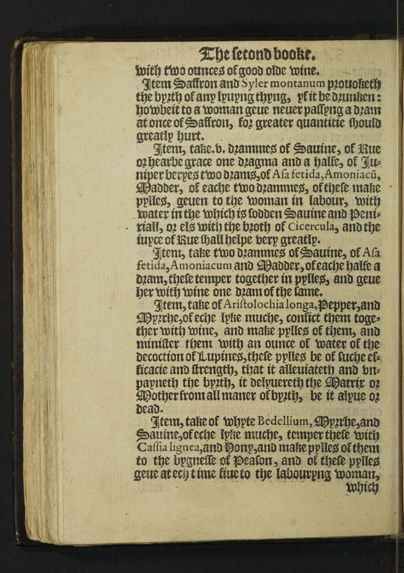 X&efecottoboofce. foitfj ttoo ounces ofgoob olbe tome. i,tem&>afftOn 3tlb Syler montanum piOUOfietJj tbe b p#b of anp Ipnpng tbpng, pf ft be mun&en: bobobett to a tooman geue neuer paffpng a mam at once of Saffron, fo; greater auautttte fljoulb greatlp hurt* item, tase.b. mammeg of Katrine, of 3Bue o?bcarbe grace one magma anb a balte, of %u> luper ber^e)3 ttOO 0zam.3,0f Afa fetida, Amoniacu, Slabber, of eacbe ttoomammes, of tbefe rnafte pplies, geuen to tty tooman m labour, tottb toater t'n tbe tobf cb 10 fobben ^amne anb pmu waif, 0? elgtoftbtbemotb of cicercuia, anbtbe iupceoflBuelbailbelpe berp greatlp. item, tafie ttoo mammeg of^aume, of Afa fetida,Amoniacum anb $EPabber,ofeacbebalfea mant, tbefe temper together tn ppllejs, anb geue bertoitbtome one mam of tbe fame. item,taf>e ofAriftoiochiaionga,^epper,anb <39p.ztbe,efecbe Ipfie mucpe, conftct them toge* tber tottb tome, anb malte pplleg of them, anb numScr them tottb an ounce of toater of tSje becocttonofUuptnejSjtbefe pplleg be of fucbeef* ftcacte anb llrcngtb, that it alleutatetb anb bn* papnetb tbe bpjtb, it belpueretb tbe £90attfjc 02 pother from all maner ofbp#b> be ft alpue oj beam item, tate of tobpte Bcdciiium, sppn#e,anb ^aulne,of ecbe Ipte mucbe, temper tbefe tottb Caffia iignca,anb i£onp,attb mafiepplleg of them to tty bpgneSTe of peafon, anb of tbefe pplleg geue atecb time ftueto tbe labouring tooman, tobtcb