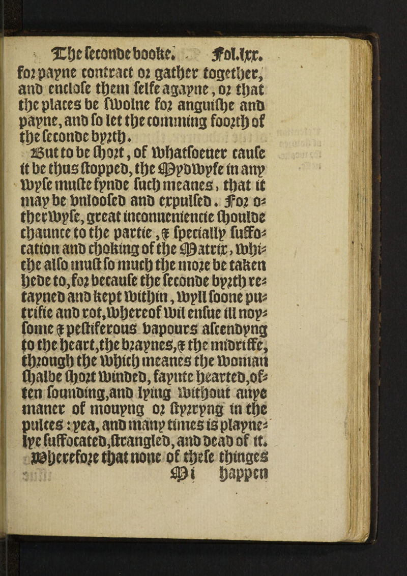ICDefeconbeboobe. . 3foMjcr. fo2 papne contract 02 gather together, ano cnclofe tljent feIfeagapne,o; tljat Replaces be ftbolne fo2 anguine anti papne, anb fo let tlje commlng foojtlj of tl)efeconbebpjti)* 26uttobctl)02t,of tbbatfoener caufe it be t\)m ftoppeb, t|)e £0pDU)pfe tn anp ibpfe mufte fpnbe fuel) meanes, tbat it map be bnioofeb anb crpulfeb ♦ 5f02 O' tbcrtbp fe, great incontienlencle fljoulbe cpaunce to tlje partle fpeclallp fufo* cation anb cbo&ng of tlje 03atrtr, vo\)p ct)e alfo uiufltfo much tlje moje be talten Ijebe to,foj becaufe tlje feconbe bv2tl) re* tapneb anb ftept ibttljin, lbpll foone pu* trifle anb rot,U)Ijcrcofnnl enfue III nop fome^peftiferous bapours afcenbpng to tbe beart,ti)e bjapnes,$ tl)e mlbriffe, tl)20ugb tlje Vbplclj meanes tlje fbomati ttjalbe fl)02t tblnbeb, fapnte bearteo,of* ten fonnbmg,anb iplng ibltbont an pc tnaner of moupng 02 Up2rpng in tbe pulces: pea, anb rnanp times is plapne* Ipc fuffocateb,ftrangleb, anb beab of it* j©ljerefo?e tftat none of tj&efe tijmges - ijappen i: m :: 1 i iilip I®, IJII II i! j; !i I 1 >\\ lf s I i :] . l i|\ ’ ! ij||' 1, »■ * 1