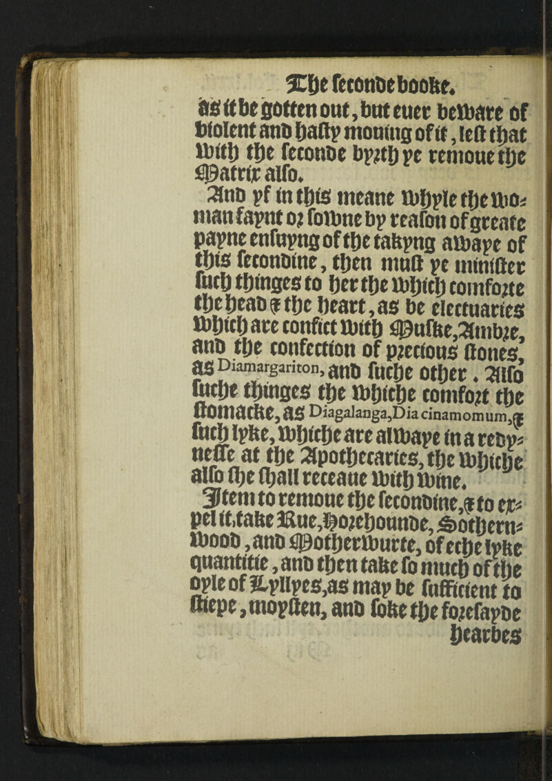 as it be gotten out, but euer berate of Wolent anb hafty mounts of ft, left that ibftl) the feconbe byjthye remouethe $9atrtjr alfo* 3lnb yf intbts meant ttibylethetbo* manfaynt o? fottme by reafon of geeate payne enfayng of the taftyng aibaye of tbte feconbtne, then mutt ye mtaifter fucbtbtnsesto herthetbhtchcomfojte theheabfthe heart,as be electuaries Ibhtch are conftct mb ufbe,Amtae, anb the confectton of precious ftones, aspiamargariton^tft fudjC Otljtr . ^|fo tmt thinges the tb&tche comfort the ftomacbe, as Diaga]anga,Dia cinamomum,® fuch Iy fee, tt)htchc are altbaye in a retsy* nf|^at the Apothecaries, the ibljicije alfo fl;e fl;ail receaue ibittj lbme. J J Stem to remoue the feconbtne,* to tp pel it.tabe &ue,$o?ebounbe, <t>otherns iboob ,aub s^otherlburte, of echefyfte quantitie, anb then tafee fo much of the gyle of Hyuyes,as may be fuffinent to ftiepe,moyaen,anb fofeethefojefaybe hearbes V •