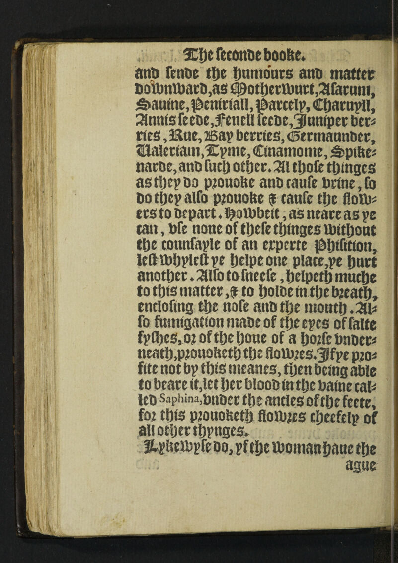 3^f)e fecdittie anb fenbe tt)e Dumonts atm matter DonmU)atD,as #QtDertbntt,3fatutti, £>autne,$enirtau, #atcelp, CDarnpH, Stints feebe,3fencll fccbc,3luntpcr ber* ties, 5&ue, asap berries, d&ermammet, tialetiaimXpme, Ctnamome, £>ptfce* name, anD fucD otficr.^i tljofe tDinges astDepbo pmuoUe anbeaufe brine, Co bo tljep aUb pmuofce f caufe tlje Horn* ers to Depart *t>aU)bett, as neare as pe tan, bfc none of tljefe tDinges mitljout tDe cotmfaple of an erperte ^Difition, leftibDplefl: pe Deipe one place,pe Duct anotpec ♦ 3Ufo to fneefe, DelpetD nmclje to tDts mattery to Dome in tDe bjeatD, enclofing tDe nofe atm tDe tttontD*^ fo fumigation mabe of tDe epes offalte fpfljeSj O? of tDe Done of a Doifcbnber* neatD,pmuoftetD tDe flom?es,3lfpe pm* fite not bp tDis nieanes, tDen being able to beare it,let Der bloobin tDe baine cal* leb saphina,pnber tDe ancles of tlje feete, foe tD<s pmuobetD flours cDeefelp of all ocljer tDpnges* Upbempfebo, pf tDe moman Dane tDe ague