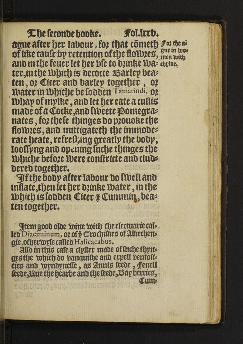 ^befetonbcboobe* foUjotb* ague after her labour, foj that cometh /«*•■*: of ttbe caufe bp retention oftljeflotmes, J,“J anb tn the fewer let her bfe to bzinUe ttm- two*. ter,tnthe mhich is beeocte 26arlep bea* ten, o? Cfcer anb barlep together, ot mater tn mhtche be fobben Tamarindi, ibbap of mpltse, anb let her rate a cullts ntabe of a €ocbe,anb fibeete ^omegra* nates, fo? thefe thtnges bo p?ouobe the Houses, anb mlttlgateth thetmmobc* rate heate, refrething greatlp the bobp, looiTpng anb opening fitche thtnges the mhtche before mere conftrtcte anb clubs bereb together* 3lf the bobp after labour bo fmell anb inflate,then let her tyinbe mater, tn the mhtch ts fobben Ctcer $ Cummt^, beas ten together* gitem gooa olae tome tottfj the electuarie cal* lea Diaciminum, 0? Of§CCOCl)iffie^ Of$UiCCl)Ctta gte,0tbeH®VfeC8lfe& Halicacabus, aifomtbtst cafe a cotter maae of foche thru* gegtbe tohtch bo banqutflje ana etpell toentofi* tt'egi ana tornatnefle, ao annfa feeae, <jfeneU teeae3Kue the beathe ana the Oeebe^ap betrieg. Cum*