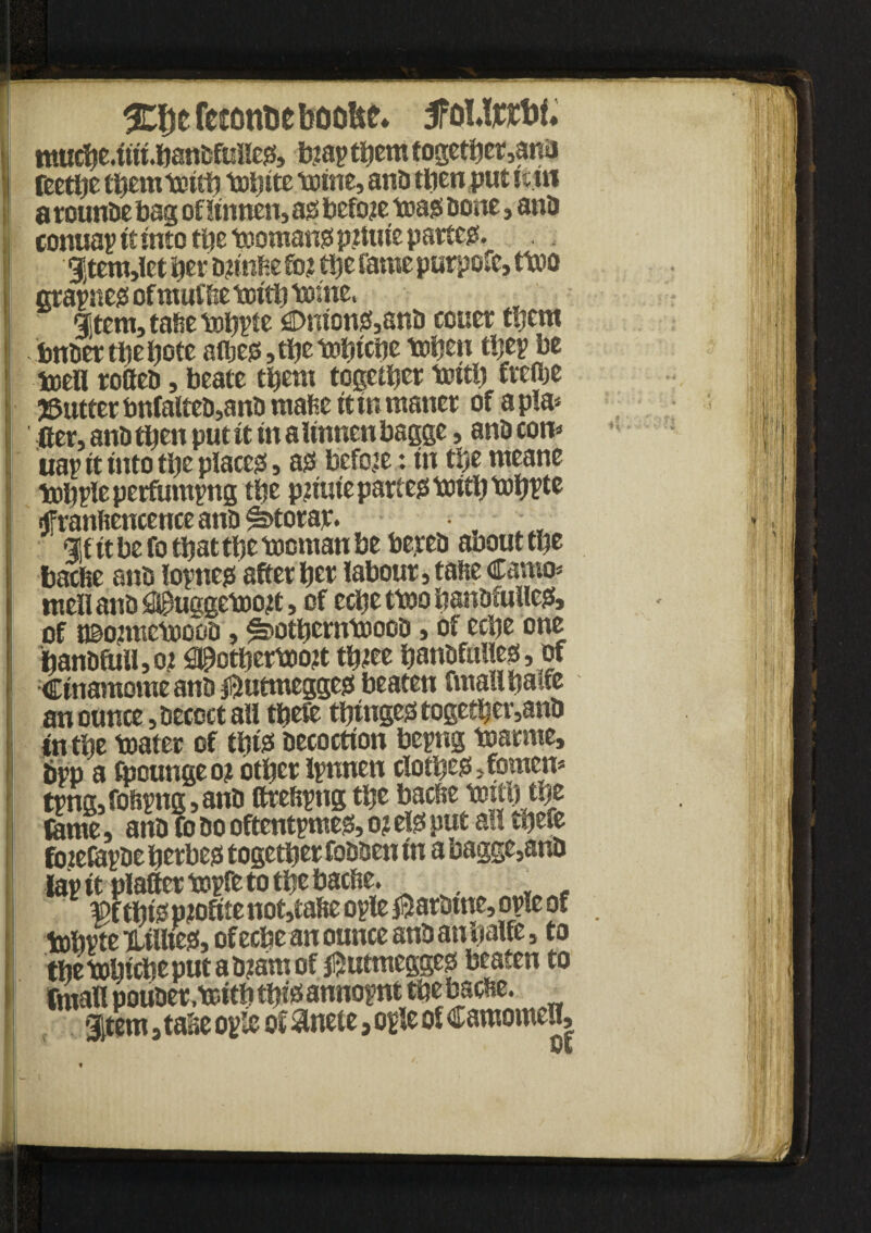 %%t feicm&e booUf. jfoMjerbf. mudje4in.banbfiiileg!, b?ap them together,ana teethe tbemtoitjj tDtjite trsme, and then put it.m a rounDe tag oflinnen, ass before toags Done, anD conuap it into the toomangs p?tuie patter. |tem,let ter D?mfce fo? etjc fame purpofe, ttno grapneoofmufbetDi^tome, Item, tafie tobpte Unions,anD cotter them bnDer the bote atijei3,tbetobtcbe toben tbep be ioell roCeD, beate them together toitb fteflje gutter bnfalteD,anD mafie itinmaner of a pla¬ cer, anD then put it in aUnncubagge, anD com nap it into the places!, as! beforein the meane tobpleperfumpttg tbe pntne partem tnitb UibPte fffranfiencenceanDlotorar. , gif it be fo tbattbe tooman be be.reD abouttbe baefie anD loptie# after ber labour, tafie Camo* meilanD^uggetoost, of ecbettoobanofiiHesf, of t©o?metoooD, ^otbemtoocD, of eebe one banDftiif, o? ^otbertoott tb?ee banDfuttess, of CinamomeanD ^utmeggeg! beaten fmallbalte an ounce. Decoct ail tbefe tbingeotogetber,anD in tbe toater of tbtgs Decoction bepng tnarme, bpp a fpoungeo? other Ipnnen ciotbeg*»fomem tpng,foftpng,anD ftrefipng tbe bacbe t»«b tbe fame, anD fo Do oftentpmes, o? els! put alt tnefe fotefapDe berbejs together foDDen in a bagge,anD lap it platter topfe to the bache. . ■ 3pf ople opfe of tobpte lilftes!, of eebe an ounce and an balfe, to the tribute put a D?am of $utmeggeg beaten to fmall pouDer .tcitb tfjist annopnt tbe bacbe. Item, ta»e op*e of &nete»ople of camomeu.
