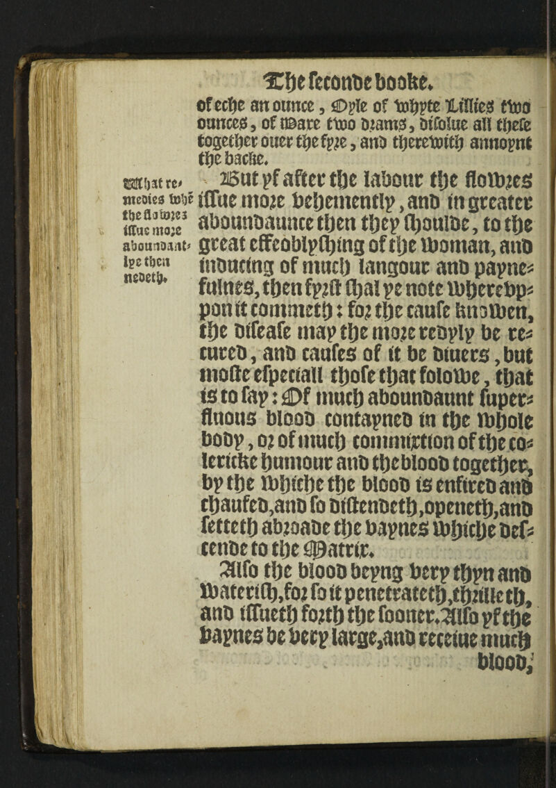 Xbefeconbeboobe* of ectye an ounce, sD?Ie of t»3jpte ntffltes? ftoo ounces?, of {©are ctoo ojamsi, Dtfolue all tljefe together oner tljef^e, anO tljerctoitij annopnt tfjc bacfie, mw «< 25ttt pf after tbe labour tbe floats meoics me ftTue m&tf beljementlp, anb in greater SifSS3 abounbaunce then tbep Ibouibe, to tfte aboufiDaa^ great elfeoblplblng of tlje iboman, anb *22 J* lubuclng of mac!) langour anb papne* * 8* fnlnes, tften fpzft ftml pe not e uifterebps poult commetf): foj tfte caufe tmotben, tfyt blfeafe map tlje mo?e rebplp be re* cureb, anb caafes of it be biaers, but mofte efpeciaU tftofe tljat folotbe, tijat is to fap: 4Df time!) abounbaunt fuper* ftaous bloob contapneb m tbe ibijole bobp, 02 of much commotion of tbe cos lerltfte pumour anb tbebloob together, bp tbe rbbicfte tf)c bloob isenflrebanb cbaufeb,anb fo blftenbetb>openetb,ano fettetp abjoabe tijc bapnes mplcpe bef* cenbe to tbe #atrl,r* . 3lifo tbe bloob bepng berp tbpn anb lbatcri(l),fo2 fo it penetratetb,tb2Metb, anb UTuetbfoftbtbefootter^ifopftbe bapnes be berp iarge,anb recelne much Woobi