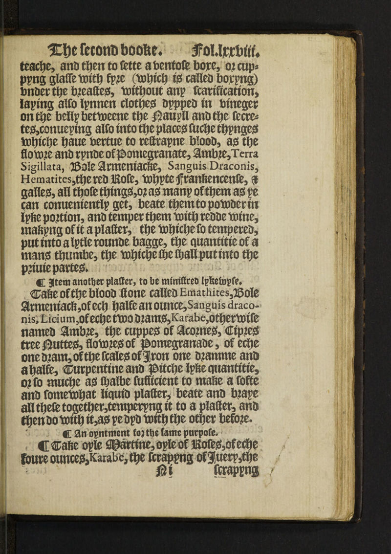 XDc feconti boofce* jfoUfrftff* teacbc, and tljcn to fctte abentofe bore, oj cups pyng glafle toitb fyje (tobicb is called boryng) ; under tbe b?eaftes, toitbout an? fcarification, laying alfo lynnen closest dypped in Utneger i on tbe belly bettoeene tbe $auyll and tbe fecre« tes,conueying alfo into tbe places fucbe tbynges mtjicbe baue Uertue to rettrayne blood, as tbe ftottue and rynde of pomegranate, 3imbte,Tcrra Sigillata, )5ole Slrmeniacfte, Sanguis Draconis, HematitesjtberedKofe, mbyte jfranfiencenfe, $ galles, all tbofe tbingS,o? as many of them as ye can conueniently get, beatetbemtopotoderin lytte portion, and temper them toitb redde mine, mattyng of it a platter, tbe tobicbe fo tempered, i put into a ly tie rounde bagge, tbe quantitie of a I mans tbumbe, tbe tobtcbeibe (ball putinto tbe pjiuie partes* - C Item another platter, to be mlnittreo Ipteetupfe. tatte of tbe blood ttone called Emathites,2SoIe | Sirmeniac6,ofecb balfe an outtce,Sangu sdraco- ;; nis,tidum,OfecbetmOd?amS,Karabe,Otbermtfe named #mb?e, tbe cuppes of 3tco?nes, Cip?es tree jftuttes, flomtes of pomegranade, of eebe one dtam, of tbe feales of iron one dtamnte and a balfe, turpentine and pitebe lytte quantitie, o; fo muebe as ibalbe futticient to matte a fofte and fomembat liquid platter, beate and btaye I all tbete togetber,temperyng it to a platter, and I then do toitb it,as ye dyd toitb tbe other before. I c an ointment to; tbe tame pnrpofe. I! C tafie oyle SPartine,oyleof !SofeS,ofecbe I foure ounceSjKarabe, tbe ferapyngof 3!uery,tbe I ^ j5? fcrapyng r