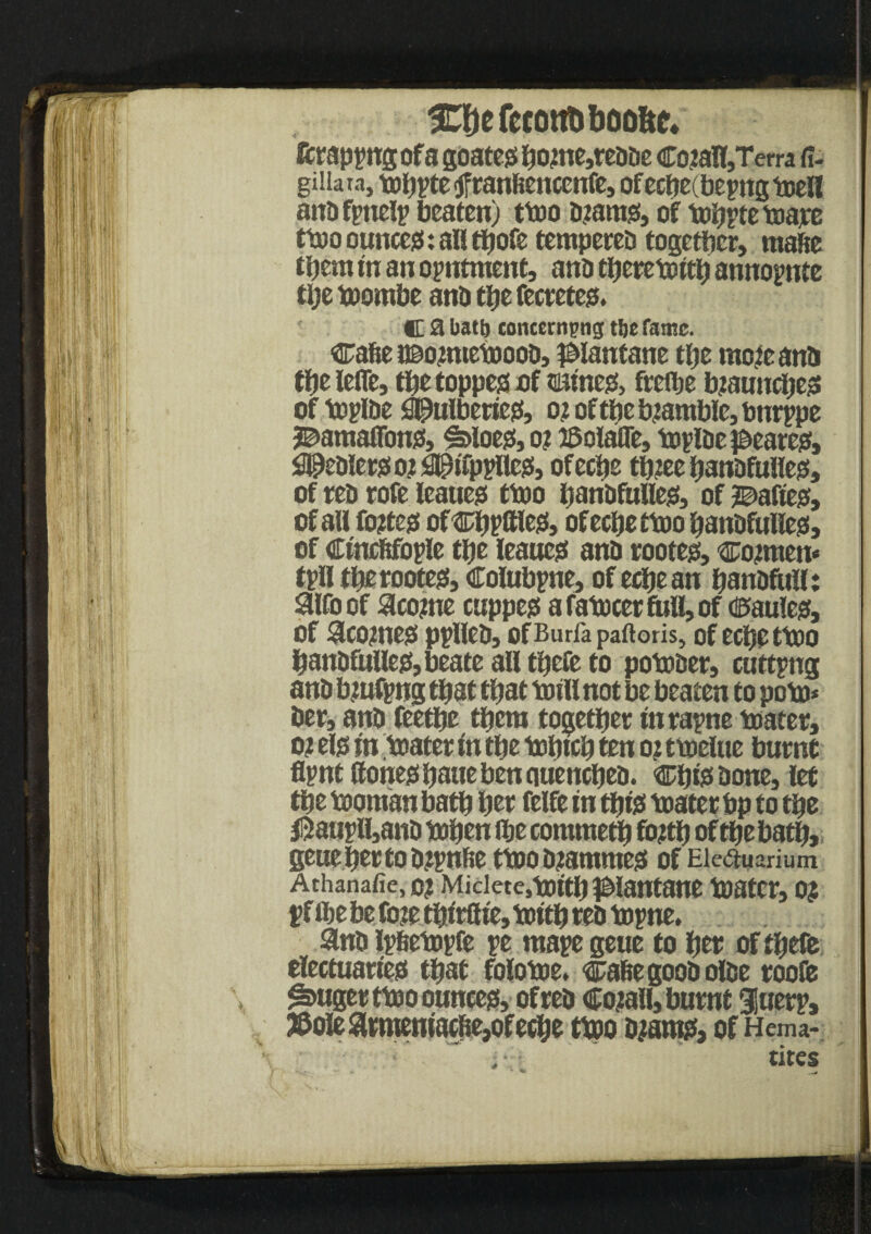 33)efecottttbO0!tc* fcrappugofa goates bo<me,reooe CojaH,Terra fi- giiiara, mhptetfranftenccnfe, ofeche: bepttg melt ano fptielp beaten) tmo o?ams, of mhpte toajee tmo ounces: all thofe tentpereo together, mafie them in an opntment, ano thereto tth annopnte tije rnombe ano the fecretes. C a batij concerning t!je tame. cahe o&onnemooo, #lantane the racfeanO the ieffe, the toppes of $uines> frethe b?aunches of mploe Sipulberies, o<t of the bramble, bttrppe 3©atnaflbns, ^>loes,o? ©olaffe, mploe t&eares, ^eoierso^tfppllcs, ofeche th?ee banofulles, of reo rofe leaues tmo hanofutles, of 2©afies, of all fojtes ofcppltles, ofeche ttoo hanofulles, of Ctncftfople the leaues ano rooter, cowmen* tpfl therootes, Colubpne, of echean hanofulf: aifoof ^couie cuppes a famcer full, of <®au!cs, of ^COjtneS pplleO, OfBurfapaftoris, of echettOO hanofulles, beate all there to pomoer, cutting ano bzufpng that that mill not be beaten to pom* her, ano feethe them together turapne mater, o? els tn mater tn the mhtch ten oz tmelue burnt flpnt Hones haue ben ciuencheo. ChteOone, let the moman bath her felfe tn this mater bp to the $aupli,ano mhen the commeth fo?th of the bath, geuebertoozpnhe tmo ozatnmes of Ele<a«arium Athanafie, o? Miciete.mtth ^lantane mater, 0? pf the be fete thtrflte, mtth reo mpne, &notp6empfe pe mapegeue to her ofthefe electuaries that folome. cahegooOoloe roofe ^»uger tmo ounces, of reo Cojall, burnt iuerp, ©ole 8tmemacfie,of eche tmo o?ams, of Hema- tires