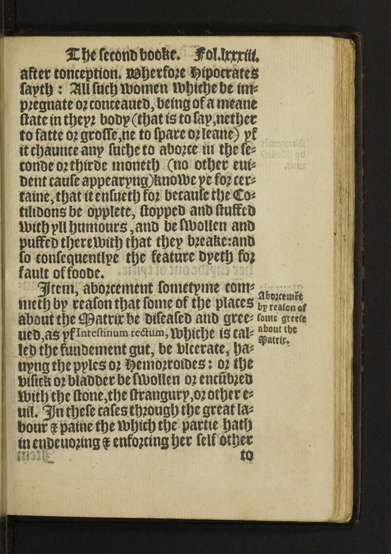 3Cf)efeconbboolte* 3PoUj$rt& after conception. nal)ecfo?e Hipocrates faptlj: 3Ut fuel) women Wftfcbe be tin* P2egnate 02 cottceaueb, being of a meane flare in tbep? bobp (that is to fay,netl)er to fatte o? grofle,ne to fpare 02 ieane) pf it cljaunce any fueljeto ab02ce in tljefe* tonbeo?ti)irbe monetb Cno otber eui* bent caufe appearpng)ftnowe ye fo? cm tame, that it enfueti) fo? becaufe tin Co* ttltbons be opplete, ftoppcb anb ftuffeb Witbyll humours, anb beftboilen anb pufFeb therewith that they tyeabcianb fo confctmentlye ti)c feature byctlj foi fault offoobe. 3lfcm, abojeement fometyme com* . _ nteth by reafon that fomc of tije places bPSS about the ^atrir be bifeafeb anb gree* fome gretfe ueb,as vfInteftinumre<aum’fbbicl)e is cal- lets thefunbement gut, be Ulcerate, ha? nyng the pylcs 02 Hemo^rotbes: 02 tlje biftcb 02 blabber beftbollen 02 cneittyeo With the ftone,the ttrangury,02 other c* uiU 31n tljcfe cafes though tl)c great la* hour f paine tbe Which the partie Dat!) in enbeuojtng $ enforcing Ijer felf other nmk: ■ to