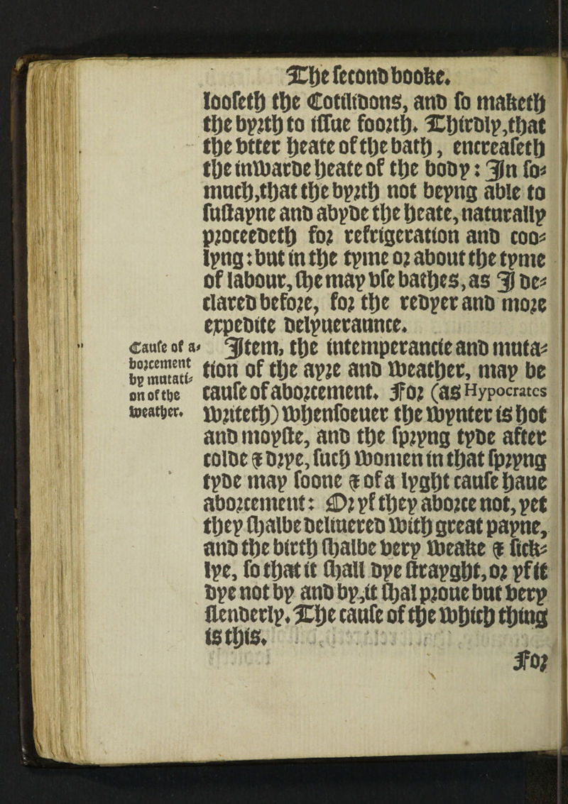 Xljefcconbboo&e. loofetH t De Cotfltbons, anb fo mafsetfy tl)e bp?tl) to iflue foo?tl). Xl)trblp,tbat tl)c titter Deate oftl)t bat!), encrcafetb tDeintbarbeDeateof tljc bob?: Jin fo* mucl),t!)at t!)c bp?tb not bepng able to fuftapne anb abpbe tlje Ijeatc, naturallp P’ocecbctl) fo? refrigeration anb coo* Ipng: but tn tlje tpme o? about tf)e tpme of labour, 0>e map bfe bathes, as JJ be* clareb before, fo? tljc rebper anb mo?e erpcbttc belpueraunce, Caufe of a* Jltem, tljc tntemperancte anb muta* bJmmS ^on of ft* W anD fbeattjer, map be on ofttje caufe of abo?cement* 5Fo? (as Hypocratcs toeat&er. tb?ttetD) tbijenfoeuer tt)e fbpnter ts Dot anb mopft e, anb tbe fp?png tpbe after colbe $ b?pe, fuel) tbomen tn tljat fp?png tpbe map foone $ofa ipgljt caufe Ijaue abo?cement: 4D? pf tl)cp abo?ce not, pet tf)ep ftjaibe belittereb Pbitij great papne, anb tl)e birtf) fljalbe berp tbeafte $ ftcb* ipe, fotDattt tDail bpe flrapg!)t,o? pftt bpe not bp anb bp,tt fljal p?oue but berp denberlp* %l)t caufe of tpe tt>Dtc& tljtng tStf)tS» . ., i:'.:.:; fo;