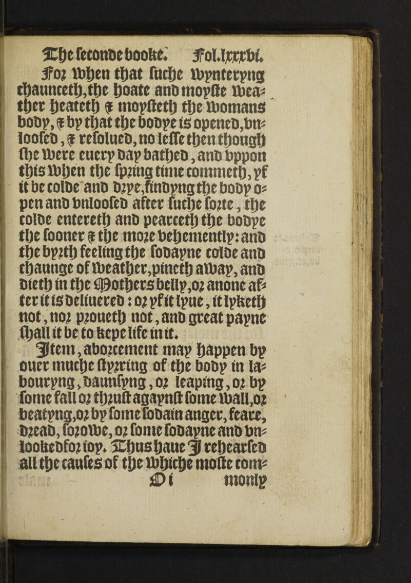 5fo; \bhen that fnche tbpnterpng chaunceth,tbe hoate anbtnopfte ibea* ft>cr heateth $ mopftctlj tljc ibomans bobp, ? bp that tl)t boope is opcncb,btt* loofeb, $ refolneb, no lefle then though (he there euerp oap batheb, anb bppon thistbljen the fp2tstg timecommetb,pf it be colbe anb D2pe,finbpng the bobp Q' pen anb bnioofeb after fucbe foue, the colbe entereth anb pearcetljthe bobpe tlje fooner $ the mo;e behementlp: anb the bp?th feeling the fobapne colbe anb thannge of ibeather,pineth atbap, anb bieth in the O3otljers bellp,o; anone af* ter it is beliuereb: o; pf it Ipue, it ipfceth not, no; pjoueth not, anb great papne (hall it be to bepelife intf* 3ltem,abo;cement map happen bp ouer tnuctje ftpjring of the bobp in la* bourpng>baunfpng,o; leaping,o;bp fome fall o; thmft agapnft fome tbail,oi beatpng,o; bp fome fobain anger, feare, b;eab, fo;oibc, 02 fome fobapne anb bn^ loobebfojiop* Xfmshaue 3 rehearfeb au the canfes of the tbhiche mode com* £> i monip