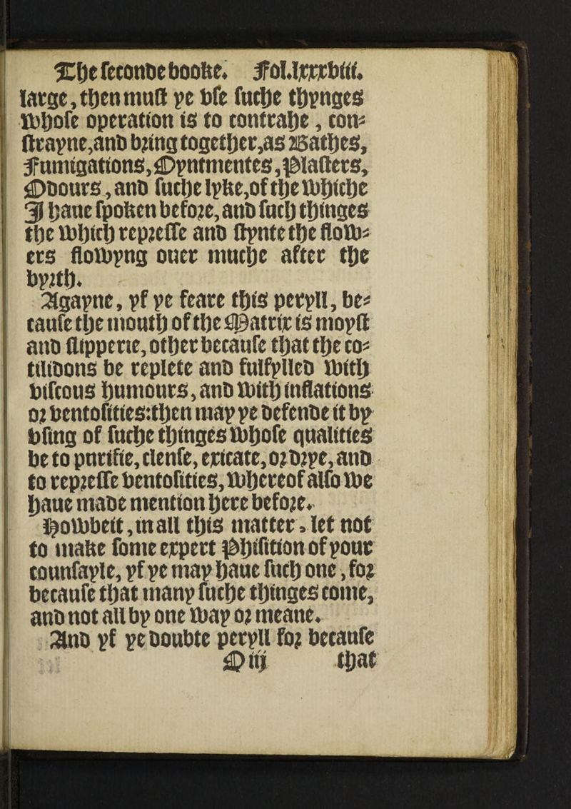 Xbefeeonbeboo&e* jfoUrrrbiii. large, then mud ye bfe fuebe tbynges XDl)ofe operation is to contrabe, con* ftrayne,anb tying togctijer,as asatbes, SPumigations, £>yntmentes, palters, £>bours, anb fuebe lybe,of tbe ibbicbe 31 bane fpoften before, anb fucb tbinges tbe tbbicb rep^eCTe anb ftyntetbeflovb* ers floibyng oner mnebe after tbe by2tb* Slgaytte, yf ye feare this perylt, be* caufe tbe moutb of tbe ^atrtr is moyft anb ilippene, other becanfe tijat tbe to* tUibons be replete anb fulfylieb fbitlj bifeous burnouts, anb ttritb inflations 02 bentofities:tben may ye befenbe it by bfmg of fuebe tbinges tbbofe qualities be to pnrifie,clenfe, ericate, o?b?ye, anb to repreffe bentofittcs,U)bcreof alfolbe baue mabe mention here before. $ott)beit,inall ttys matter, let not to mabe fomeerpert ptyfttion of your tounfayle, yf ye may bane fucb one, fo$ becaufe tbat many fuebe tbinges come, anb not all by one ttray 02 meatte* ^nb yf ye boubte peryU f02 becanfe £Mtt that