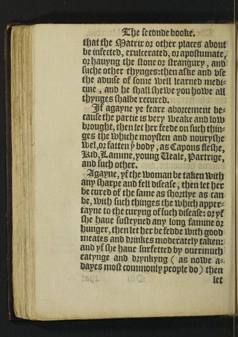 tDat t|)e fipatriro? other placet about beinfecteb, ejculcerateb, ojapoftutnate, ojhauyng the (tone 02 ftrangury, ant) fuche other tbyngeStfljenaflte ano bfe the abuife of tome shell learneb mcbi* tine, ano he than O^eiue you hotbe all tpynges (halbe recureb* f agayne ye feare abozcenient be* caufethe partte is bery ttieafee ano lom bought, then let her feebe on fnch thin* fies tbesbhicbemoyftett anb nouryCbe Jbel,02 fatten p boby, as Capons fiefbe, l&bJtamme,young flleale, &artnge, anb fuch other* %ayne, yf the tboman be taben ttntft any fl;arpe anb fell bifeafe, then let her be cureb of the fame as (botfly e as can be, Sbith fuch thinges the tbhtch apper* tayne to the curyng of fuch bifeafe: 02 yf me bane futteyneb any long famine 02 hunger, then let her be febbe tbit!) goob irieates anb bjinhes moberately taften: anb yf (be haue furfetteb by ouermuch eatynge anb b2ynbyng ( as notbe a* bayes moil commonly people bo) then let