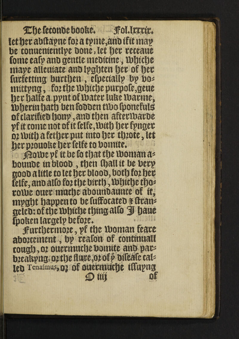 let Her abltapne fcu a tpnte,anb tftt map be conueniemlpe bone Jet bee eeceaue fome eat? ant) gentle metrictne, tuHtcDe niape aueutate anb ipgbten bee of bee fuefetting burthen, efpeciallp bp bo* mittpng, fo? tbe tbijlcbe puepofe,gene bee Ijaife a.ppnt of fbatee lube fbaeme, Xbbeetn batb ben fobben tibofponefuis of claeifieb bon?, anb then aft eefbaebe ?f it come not of it felfe,tbitb bee f?ngee o?ttritbafetbeepnt into bee tb?ote, let bee p;ouobe1)ee felfe to bomite* ifeaibe ?f it be fo that tbe tboman a* bounbe in bloob, tben (ball it be bee? goob alitle to let bee bloob, both fo? bee felfe, anb alfo fo? tbe bietb, ibljicbe tbo* eottie ouee mucbe abounbaunce of it, m?gl)t happen to be fuffocateb $ Bean* geleb: of tbe tbbicbe thing alfo 3 bane (|>oftenlaegel?befo?e* 5fnetbeemo?e, ?f tbe tboman feaee abo?cement, b? eeafon of continuall tongb,o? oueemncbebomtte anb pac* b?ea!t?ng, o? tbe flii|e,o? of p bifeafe cal* leo Tenaimos, 02 of ouetmucbe iflupng i«l of it