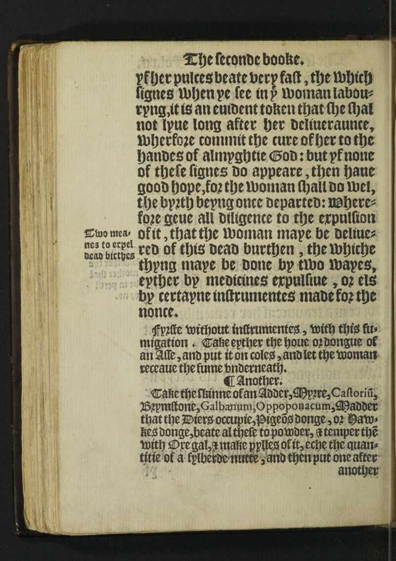 3CI)efcconbcboofte* pfljee pulcesbeate beep fall, tbe mbttfj figncs ibljen pe fee tnp tboman labour rpttg,tt is an euibent toften that (be fljal not tpne tong after bee beliueraunce, rntjerfcje commit tbe cure of bee to tbe banoes of almpgbtie d5oo: but pf none of tbefe ftgnes bo appeaee, then bane goob bope,fo? tljeiboman (bau bo met, tbe bptfb bepng once bepaeteb: t©bere* fo?e geue all btligence to tbe eepnlfton SEtoo niea< of it, that tbe tboman ntape be beftue* EfJSS of this beab burthen, tbe rnbicbe tbpng ntape be bone bp ttbo ibapes, eptbee bp mebicines eepnlftne, o? els bp ceetapne indrnmentes rnabe fo? tbe nonce* tfptffe tottljotit inffrumentesS, ttiitb fit* mtgatton. ^afie eptbet tbebone ojdongue of an Me, and put it on colegs, and let tbe toomau teceaue ttjc fume bndetneatb. C Mother. cafie tbef&tnne of an Mderj^^tejGaftoriu,, J5?pntttone?Galbanum,Oppoponacum,!90alldeC that ttje ?©tergs occupte,^tgeogs donge, o? ^ato* Begs donge,beateal tbefe to potoder, a temper tbe tottb €>ce gal,p mabe ppllegs of tt, eebe tbe quan* title of a tyiberde nuffe sand tbenput one after another