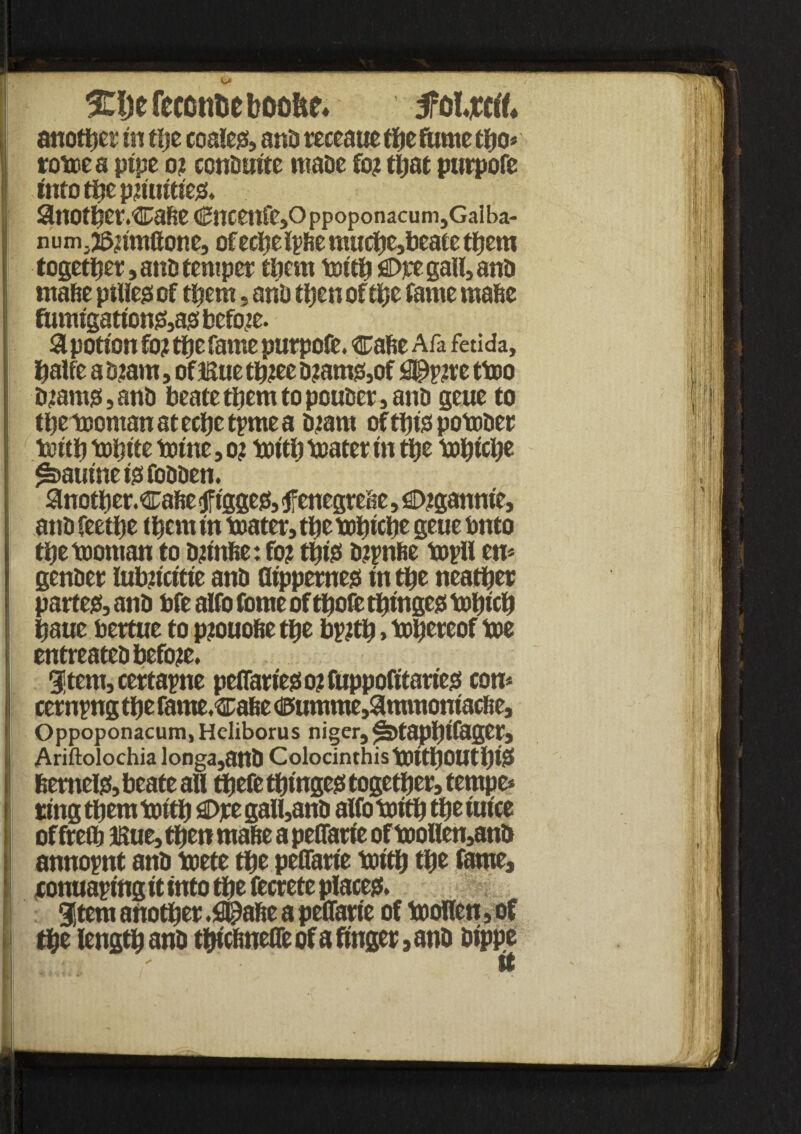 3Ct)efecotitieb00&e* foljcrtf* another in the coalejs, and reeeaue flic fume tpo* rotoea pipe o? conduite made fo? that purpofe into the pjiuitiee;, auot^er.cafte €ncetlfe,Oppoponacum,Galba- num. j^umftone, ofecJjefpfie muche,beate them together, ant! temper them toith flDpe gall, and ntafie ptlleg of them, and then of the fame mafic fumigation&as before. a potion fo? the fame purpofe. cafie Afa fetida, halfe a d?am, of Bue tfiiee d?amj8,of Sprite ttoo d?amsi,and beate them to ponder, and geue to tbetcoman at ecfic tpme a diant oftlhsspotoder tsiith tofitte totne, o; toitfi toater in tfie topiche £>aumeigfo0den. anotper.cafie tfiggejs, <tfenegrefie, £>igannie, and feetfie them in toater, tfie topiche geue tmto tpetooman to djtnfie: fo? ttjtss dipnfie topll en* gender lubiicitie and dippernegi in the neaiper partem, and bfe alfo fome of tpofe tpingcs topicp paue bertue to piouofie tpe bjntp, thereof toe entreated before. Stent, certapne pelfariess o? fuppofttariess con* cernpng tfie fame.cafie d5umme,9immomacfte, Oppoponacum, Heliborus niger, ^S>tapPtfagCr, Ariftolochia longa,attd ColocinthistOitfiOUtfiDS fierneljs, beate all tpefe tfimgeei together, f empe* ting them tottfi €>re gall,and alfo toith the mice offteth Kue, then mafie a pelfarie oftoollen,and annopnt and toete the peflarie toith the fame, conuaptng it into the fecrete places?. Stem another .fl^afie a pelfarie of tooHen, of the length and thicfinelfe of a finger, and dippe Ikijoi ' It