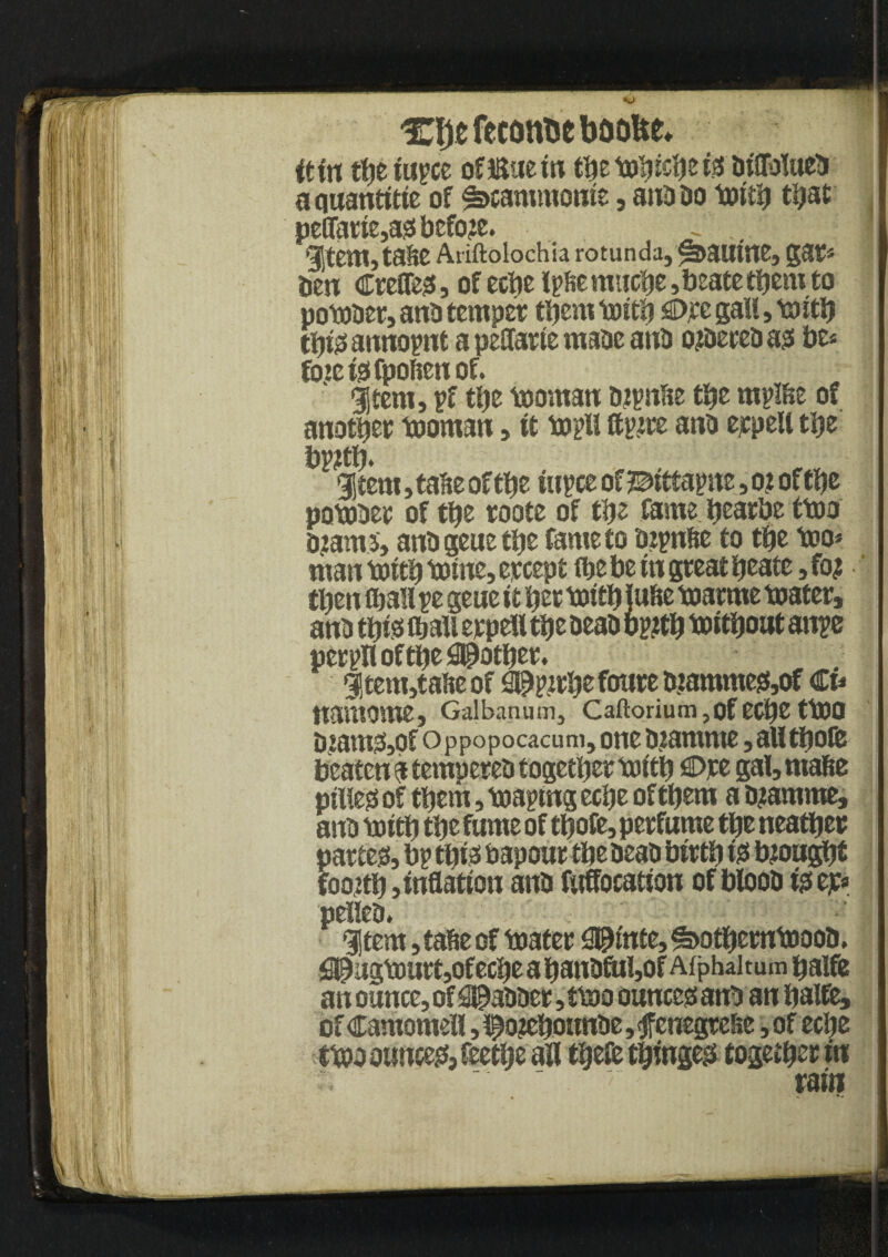 djt fcconfce boo&e, itin the iupce oflSuetn themhicheis UtflfotaeTi a quantise of ^cammome, ana Do mith that peffatie,as before. ~ 1 SStem,ta6eAriftolochia rotunda, <3>autne, gat* Den €reffes, of eche Ipfie mtiche ,beate them to pombet, anD temper them mith W gall, mith this annotnt a peffarte maDe anD ozDeteb ass be* foieisfpofienof. $tem, pf the mornan Djpn&e the mpifee of another mornan, it mpli ttpzre anD erpett the bpzth* : - - I %tm, tafte of the iupce of =©itta pm, o? of the pombet of the roote of the fame hearbe tmo Dzams, anD gene the fame to Dzpnfte to the too* man mith mine, ercept (he be tn great heate, fo? ' then fhali re gene it her mith lu&e marme mater, anD this fbali erpell the DeaD bp#h mithout attpe pergli of the pother, 3|tem,taheof ^pjrhefoutemammes,of Ct* uantome, Galbanum, Caftorium ,of ecpe ttOO Dzams,pf Oppopocacum, one bzamnte, all thofe beaten a tempereD together mith €>)te gal, raafie pilles of them, making eche of them a D?amme, anD mith the fume of thofe, perfume the neather partem, bp this bapour the DeaD birth is brought foozth j inflation anD fttffocation of btooD isejc* peileD* 91tem, tafce of mater apinte, $>othemmooD. fi©ugmurt,ofeche a hanDftil,of Afphaitum halfe an ounce, of jabber, tmo ounces anD an halfe, of Camomell ,i^o?ehounDe,fenegreSe ,of eche tmo ounces, feethe all thefe thinges together in r.  rain