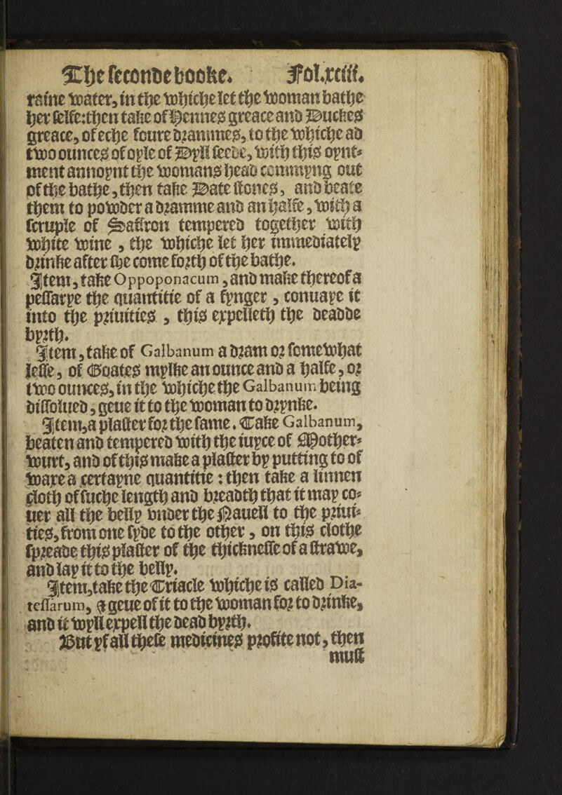 TOefeconteboofee* 3faMl« ramc toater, t'n the toljtclje let the tooman bathe Ijer ftlftithen tafte of^enneg greace and Z&m tteg greace, of eclje foure drammeg, to the tohiche ad ttoo ounces ofople of j©pll ftebe, toith this! opnt* tnent annopnt tije toomang head commons out ofthe battle, then tafte j©ate lienee, arid beafe them to potodcr a d?amme and an l>alfe, toith a fcruple of patron tempered together toith tohite tome, the tobtebe let her immediate!? djintte after fije come fojth of the bathe. 3!tem, tafee Oppoponacum, and mafie tfjereofa peffarpe the quantitie of a fpnger, conuapc it into the pjtiuities,ttiigt eppclieth the deadde bp?th. 1tem,tafieof Galbanum a tuam o? femetohat Jefle, of ©ciaic^ mpltte an ounce and a palfe, o? ttoo ounces in the tobtchethe Galbanum being diffolticd, gene it to the tooman to dtpnfic. 9item,a platter fo? the fame. catte Galbanum, beaten and tempered toitfj the iupce of pother* tourt, and of thtss matte a platter bp putting to of toarea certapne quantitie: then tatte a linnen doth of fuche length and breadth that it map co* uer all the bellp bnder the^auel! to the phun tie& from one fpde to the other, on this! clothe fpieadeth&plaftet of the thtettnefleofattratoe, and lap it to the bellp. . wv_. 91tem3tafiethe®riacle tohtcheto called Dia- tdlarum, <j geue of it to the tooman fo? to dhnfie, and it topll ejcpell the dead bp?th» j&utpf all theft medicine?! pioftte not, then I ■ mutt