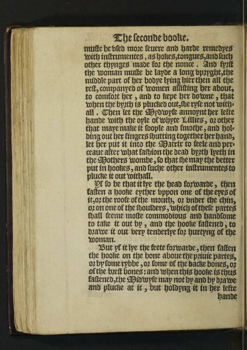 XfjefecontjebooUe* muttebebfed mo?e feuerc anti tjartic remedpes toitb inftrumentes, as bobes,tongues,and fucb other tbpnges made ftu the nonce. and fpjff the tooman rautte be lapse a longbp?pgbt,tbe middle part of bee bodpelplng bier then all the reft, companies of toomcn afltfttng tyt about, to comfort bet, and to bepe tyt dotone, that toben the bp#b 13 plucbed out,ibe rpfe not \oitty all. Chen let tbe fi^pdicopfc annopntber lefte bande toitb the ople of tobPtc Lillies, oj other that mapemabeit foople and fmotbe,and bob ding out bet fingers putting together her band, let tyt put it into tbe ^atrir to feele and per* ceaue after tobat faibt'on tbe dead bpftb Ipetbtn tbe pothers toombe, fo that (be map tbe better put tn booties, and fucbe other tnftrumentesto plucbeitouttoitball. ’ j $>f fo be tbatttipe the bead fojtoarde, then fatten a boobe eptijer bppon one of the epes of tt,o?tberooftoftbe mouth, oj bnder the cbm, o? on one of the ftbulders,tobicb oftbefe partes (ball feente mode commodious and bandfome to tabe It out bp, and the boobe fattened, to djatoe It out berp tenderlpe foj buttpng of the tooman. tSut pf ttlpe the feete fo?toarde,tben fatten the boobe on the bone aboue the pn'uie partes, o?bpfometpbbe,oj fome of the bacbe bones, o? of the bjtett bones: and toben this boobe Is thus faftened,tbe $@idtopfe map not bp and bp d?atoe and plucbe at it, but boldpng It ftt her lefte banbe