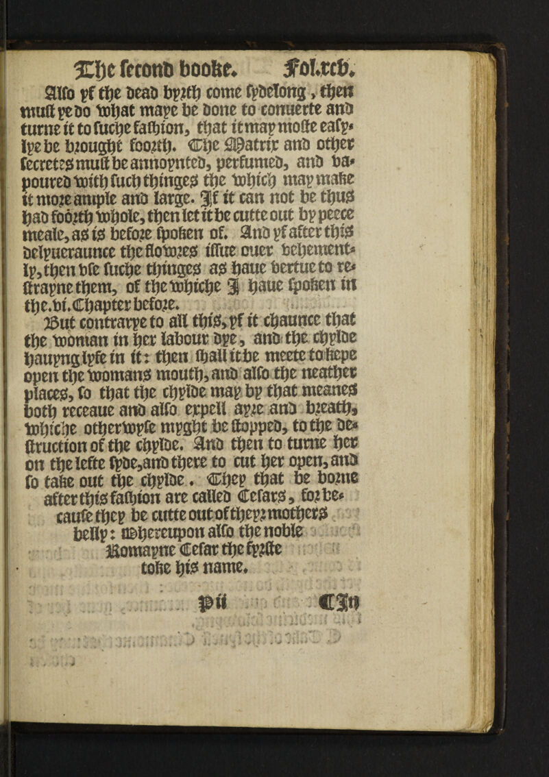 %l)t frcontj boo&e* tfoiwfc aifo pf tbe Dean bpjtb come fpaelong, then tmiftpeao tol)at rnape be bone to conuerte ana turne it to fucbe faibton, that it map mofte eafp* Ipebe btougbi fco$b* ®bc 2©atnp ana other fecretee?mu8beannopntca, perfumea, ana ba* pourea toitb fucli tbtttge^ the tobteb mapmafie it mo^ ample ana large. $f it can not be thug baa foo?tb ttitjole, then let it be cutte out bp peece tneaie, ae? i$ before fpoben of. ana pf after tb& aelpueraunce tbeflomees? tUue cuer bebement* lp,tbenbfe fuebe tbingee? ajs baue bertueto re* firapnetbem, of tbetobicb* 3 baue spoken in tbe.bi.Cbapter before. j3ut contrarpeto all tbie?, pf it cbaunce that tbe tooman in ber labour ape, ana tbe cbpiae baupnglpfein it: then fballitbe meetetoftepe open tbe toomane? moutb, ana alfo tljc neatber places?, fo that tbe cbpiae map bp that meanest both receaue ana alfo ejrpell ap:e ana bteatb, tobicbe otbertopfe mpgbt bettoppea, to tbe ae* aruetton of tbe cbpiae. ana then to turne ber on tbeleftelpae,ana there to cut ber open, ana fo tafie out tbe cbpiae ♦ €?bep that be borne aftertbtsfafl)ton are callea Cerate? > fo?be* caufetbep be cutte out of tbep? mothers? beflp: thereupon alfo the noble JSomapne Cefar tbe fp?(te tofie b& name* !'^mn * 11? I J| M ' fas ■ Il,’j ! i f J \ $ is I*,