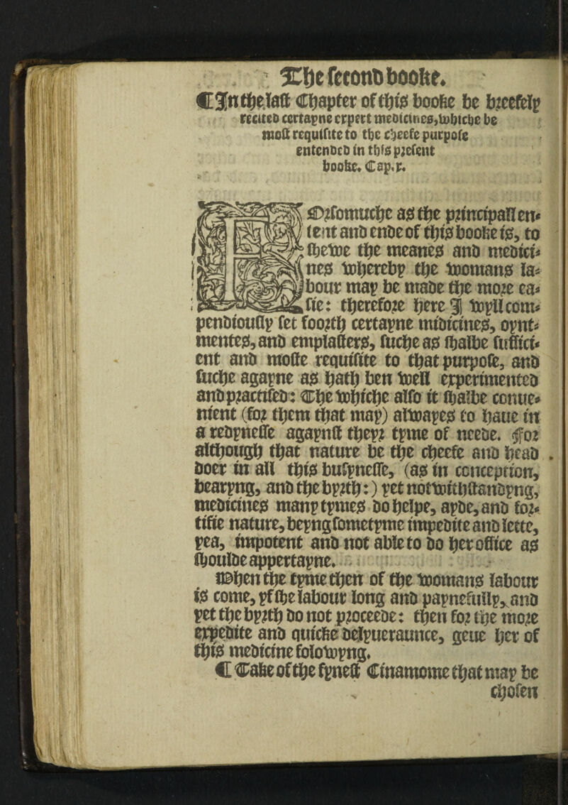 ’ 3Cf)efecon&boofte. C3[ntbelatt Chapter oftpfe boofie be btcefclp reciteD ccrtapne crptrt tneDtcir<c0,tubici)e be sisoSt rcqutfstc to Use eijeefe purpofc entcnbcD in tfjfs pjcfent 1 boohe. Cep,p« • * *. ^ v 4 . ■»*' • . -j . ■. . i Ji jaDtfomucpe ass tbe pttuctpanen* (e'ttattb enbeof tbtssboobefe, to „ fljetoe tljc meaner and mebtct* -i ncjet toperebp tpe toomansf la* bout map be ntabe tpe mote ea* _ fie: tperefote bete 3! topllcom* pcnbtoudp fet foottp certapne mtbtcmegs, opnt* mentejMnb emplaHerss, fucpeass fbalbe fufftct* ent anb mofte requtftte to that purpofe, anb fucpe agapne ass patp ben toell erpertmenteb anbpzactifeb: Cpe toptcpc alfo tt iba'be conue* ntent (fot them tpat map) aftnapess to baue tn a rebpnefle agapntt tpep? tpme of ncebe. foi altpougp that nature be tpe cpeefe anb peab . boer in all tpts> bufpnefle, (ass tn conception, bearpng, anb tfje bpstp:) ptt noftnttpaanbpng, mebtcttte^ manptpmess bopelpe,apbe,anb fo?* tifte nature, bepngfometpme tmpebtte anb lette, pea, impotent anb not able to bo per office a$ fboulbeappertapne. (©pen tpe tpmetpen of tpe toomang labour iss come, pf(belabour long anb papnefullp„anb pet tpe bpitp bo not pjoceebe: tpen fo? tpe mote erpebtte anb qutcfie belpueraunce, geue per of tptss mebtcme folotopng. C Case of tpe fpneft Ctnamome epat map be . cpofen