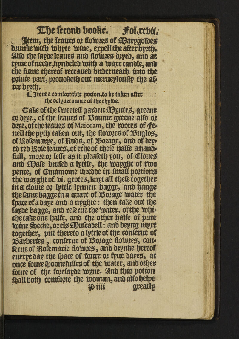 , %ttm, the leauejs o? flowed of ggtatygofteg bmnbetoitb toupee tome, ejrpcll the after bp#b* Slid tbefapdeleauess and flowed djped, and at tpme of neede,&pndeled tottb a toare candle, and tile fume thereof receaued bnderneatb into the piEiuie part, p^ouofietb out memeptouGp the a£> ter bp^ttfj. C Stent a camfojtable potfon,to be taken after tbe oelguerannce of tbe tbgloe. cafie of the ftoeeteff garden S@pnte& greens oj dipe, of the leanest of Baume greene alfo ot D?pe, of tlje leauegt of Maioram, the rootejs of jfe< nelltpepptt) tafien out, the flotcuessof ©agio?, oflSoferaarpe, oflttudiMfJ$o?age, and of dtp* ed red iMe leaues,of eetjeof tbefe ijalfe aband* full, mote o? lefle ass it plcafetb pou, of Clouet and S^afe biufed a Ipttle, ttje toapgtjt of ttoo pence, of Ctnamome flj.tedde in fmall portions? tbe toapgbt of. Pi. grotess,6nptall tbefe together in a cloute 01 Ipttle ipnnen bagge, and bangs tbe tame bagge in a quart of tSotage toater tbe (pace of a oape and a npgbte: then taSe out tbs fapde bagge, and refeme the toater, of tbe tobi* cbetafieone balfe, and tbe other b^Ife of purs toine ^seefie, o? els flpufcadell: and bepng mprt together, put thereto a Ipttle of the conferue of jBatbeties, conierue of tSojage fbtojes, con* feme of iSofemarie flotoies, and djpnfte hereof euerpedap the fpace of fowre ot fpue dapes, at once foutefpoonefullesof tbe toater, and other finite of the fojefapde topne. and tins potion fijallbotb eomfojte the tooman,andalfobelpe p iiii greatlg