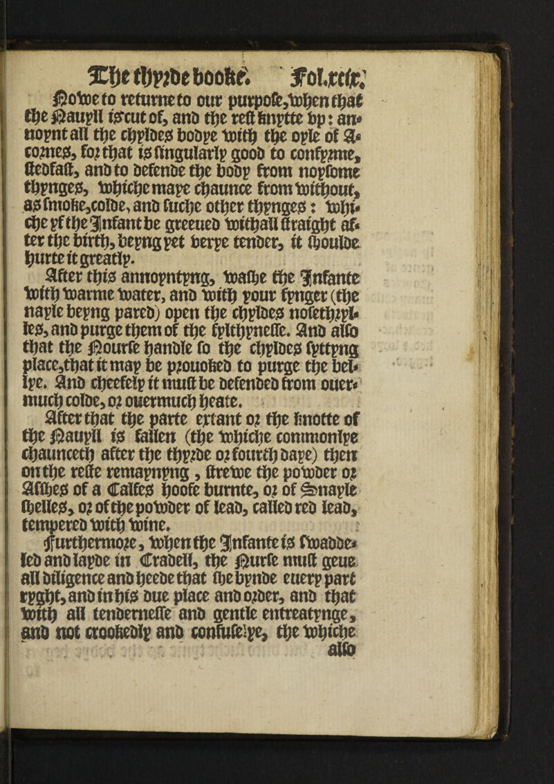 XftttljpjDeboo&f; foltctt: $otoe to retume to our purpofc,topen tpat tpe $ aupll fercutof, anD tpe reft fmptte bp: an* nopnt all tpe cpplbejs bobpe toitft tpe ople of a* i come#, foj tpat ps ftngularlp goob to confppne, ftebfaft, anD to befenbe tpe boDp from nopfcme tftpngejs, toptepemape cpaunce fromtoitpout, 8isfmofie,colDe, anD fucfte otfter tftpngejs: topi* cftepftftegfnfantbe greeueb toitftallftratgpt af< tertftebirtp,bepngpet berpe tenber, it fpoulbe fturtettgreatlp. after tpps annopntpng, toalfte tpe infante toitp toarme toater, anD tottft four fpnger (tpe naplebepng pareb) open tpe cpplbejs nofetftjpl* le& anD purge tpem of tpe fpltftp neffe. anD aUo tpat tpe #ourfe panDle fo tpe cpplbejs fpttpng place}tftat it map be pjouofieb to purge tpe bel* Ipe. anD cfteefelp it nmft be DefenDeDfrom ouer* mucft colbe, m ouermucp peate. after tpat tpe parte ertant o? tpe finotte of tpe ®aupU Ps fallen (tpe tofttcfte contmonlpe cpauncetft after tpe tftpjbe o?fourtftbape) tpen on tpe refte remapnpng, ftretoe tpe potober o? afftejs of a Calfess ftoofe burnte, o? of ^napfe Cbellc0> o? of tpe potober of leab, calleDreD leab* fempereD toitp twine. (Jfurtperraoje, toftentfte infante ps ftoabbe* leb anD lapDe in Crabeli, tpe $urfe muft geue i all Diligence anD peebe tpat iftebpnbe etterp part rpgpt, anD nt ftps Due place anbo;ber, anb tpat i toitp all tenbemeffe anb gentle entreatpnge, and not ctoofeeblp anb contufeipe, tpe toptcpe aUb