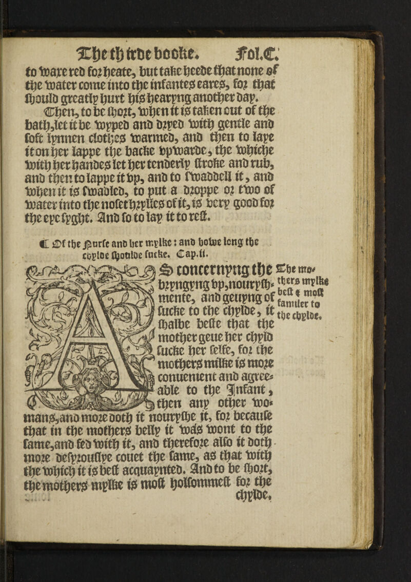 XDefljfcfccbcofce* iPolC to toarereb fozbeate, but tafie Heeue ffiat none ©f tbe toatet come into tbe infantes eare#, foz that fljouID greatlp butt bte beatpng anotbet bap. Cfyen, to be itjozt, tobett it i# tafien cut of tbe batbsletitbe toppeb anb bzpeb toitb gentle anb foft ipnnen clotbe# toarmeb, anb then to lape itonbet iappe tbe bacfie bptoatbe, tbe tobicbe toitb bet banbe# let bet tenberlp fttofte anb tub, anb then to lappe it bp, anb to ftoabbeli it, anb tobeu if ijs ftoableb, to put a bzoppe oz ttoo of toatet into tbe nofetbzpbe# of it, i# berp goob foz tbe epc fpgbt. Snb fo to lap it to teS. C sJ>f tbe jfsurfe ana Iter mtlfce: ana bote long tbe c&pioe fyouioe foffte* Cap«ft. & concerning tbe bzpngpngbp,nourpfb* JJ® mente, anbgeupngpfgj ^® fuefse to tbe cbpibe, tttJXJJ Cbalbe belle that tbe ; motbetgeuebet cbpib fuefie bet felfe, foz tbe mother# mtlftet#raoze conuentent anb agree* able to tbe Infant, then anp otbet too* man#, anomoze Doth itltourpfbe it, foz becaufe that in tbe mother# bellp it tod# toont to tbe fame,anb feb toitb it, anb tberefoze alfo it both mote befpzouflpe couet tbe fame, a# that toitb tbe tobicb it i#beff acquapnteb. anb to be ibozt, tbe mother# mplbe i# moft bolfommelt foz tbe n4< ~ 1 •I m ■' i1 ,] h I' III i! '?■ ■ 11 I' :ij. i H' '•« ,