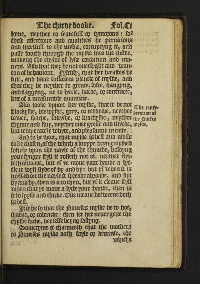 %fyt t!)(rne boofte* 5fol€< lows, ncpcfjer to feareful! o? tpmoious: fo<* ttiefe affections ano qualities be pernitt'ous aho buttfull to ttje mplbe, coztupcpng it, ano pafle footfb tbiongb tl)c mplbe into tbe cbiioe, rnabpng tbe cbpioe cf ipbe conOition ano ma* iters. 9UO that tbep be not ouerlpgbt ano man* ton of bebauiour. <jfpftblPj ttjat bet bjeattes be full, ano bauc fuffictent pientie of mplbe, ano thattbep be neptber to greate,fofte, bangpng, ano flagging, ne to little, baroe, o? contracte, but of a meafurable quantitie. 9lfo loose feppoti ber mplbe, tbatit be not m ^ blacbpflje, blemplbe, grep, o? rcoopflje, neptber ocratton of fomer, ibarpe, faltplbe, ot btacfjpfbe, neptber me juries tbpnne ano flup, neptber ouer groffe ano tbpebe, mciue, but temperatelp mbpte, ano pieafaunt in caffe. 9no to be fijoit, that mplbe tsbett ano raoffe to be cbofeu,of tbe icobicb a ojoppe bepngmplbeo foftelp topon tbe naple of tbe tijumbe, bolopng pourfpnger ffpll it rolletb not of, neptber Apt* teebabioaoe, but pf pe ntoue poutbanoe a Ipt* tie it mpll ffpoe of bp anp bp: but pf toben it is biplfieoontbenapleit fp.teaoe abtoaoe, ano Apt bp ana bp, tffen is it to tbpn, but pf it cleaue ffpll tobentbatpe mouealptlepout banoe, then is it to fppffe ano tbicbe. wtyz nteane betmeene both iSbeff. Sfitbefotbat tbe jijourfes mplbe be to bof, (barpe,o? eoleriebe: then let berneuergeue tbe cbpioe fuebe, ber felfiebepng faftpng. ^ometpme it cbauncetb that tbe mothers o? ®our»es mplbe ootb faple o? oecreafe, tbe ' tobtebe