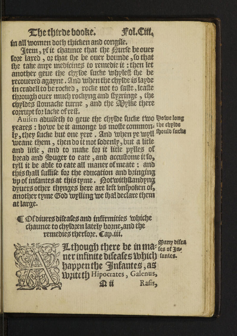 SrOl€tiU in all toomen doth thicfcen ana congtle. |$temspf it chauuce that the $urfebeouer foie larea, 01 that the be otter botrnde ,fo that itje tafie anpe medicineo to remedie it: then let another geue the cbpiae Cache tohpIeS the be recouered agaphe. Sind toben the chpiae to lapae incraaelltoberocftea, reche not to faffe,lease though ouer much roe&png ant> Spiringe, the chpiaeo Soutache turne 3 anti the ^pifie there corrupt foilacfte cfreft. Auifcn aouifeth to geue the chpiae fucfte ttoo ^ofociong peareo: hotcc be it arnonge bo moSe common* lp,thep fuche but one pere. and tohenpetopU hkmwwcw toeane them, then do it not foaenlp, but a litle and litle, ana to rnafee fo? it litle pplleo of biead ana ^>uger to eate ,and accuSomettfo, tpU it be able to eate all maner of meate: ana thtoihaii fuffife fo? the education ana bunging bp of tnfanteo at thiotpme. jftottoithftandpng dpuero other thpngeo here are left bnfpo&en of, another tpme d5od toplltng toe ibal declare them at large. C <Df aiuero difeafeo and inftrmitieo tohiche chaunce to chplaien latelp borne,and the remedied therfo?e. cap.iii. JUIjousU tjtm he in ma< £* JF tier infinite Meafcs ibijicl) fent«. happenthe infantes, as th^iteth Hipocrates, Galenus, SH ft Rafis, -I