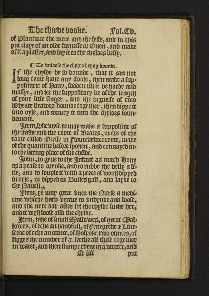 < ICfjetljtr&eboofie* 5foLCb. of J&lantane the moje anti the lefle, anb in thiss put clape of an olbe fumeffe o? sDuen, anb mafie of it a platter,anb lap it to the cfiplbeji bellp, . ’ V C SCo tonloofe tbe cijjioc bepug bounce. 1<f tty chplbe be fo bounbe, that it can not long tpme haue anp ttoole, tfjenmahe afup* , pofitarte of Iponp, fobben till it be harbe anb maffpe,anblet theluppofitarp be of the length of pout litle finger, anb the btgneffe of two t©heate ttraweo bounbe together, then bt'ppe it into ople, anb conuep it Into the chplbejs foun* bement. 3jtem,lpfiewpfc pe map mahe a fuppofitar of the ftalfie anb the roote of 25 cates, o? else of the roote calleb UDietfe 02 tflourebeluce roote, mabe of the quantitie before (pollen, anb conuapeb in* to the fitting place of the chtlbe. 3if em, to geuc to the infant as much $onp asapeafeto b?pnfte,anb torubbe the bellp alt* tie, anb to fouple it with a peece of wooll bippeb inople, 02 bippebin ©ullejs gall ,. anb lapbe to the $auell.% Sjtcm, pe wap geue into the $urfe a mebi* cinetDhtche hath bertue to bnbpnbe anb loofe, anb the nejrt bap after letthechplbe fucfie her, anb iftopllloofe alfo thethplbe. 3! tern, tafie of fmall ;3l£allowes, of great 0£al* lowes, of eefie an hanbfull, of jfenegrefie $ %m> feebe of eche an ounce,of ISWlpofte two ounces,of ! figgeo the number of-r. feethe all thefe together 1 tn water,anb then ttampe them iu a mo?ter,anb 1 .  & nit ' put m i '