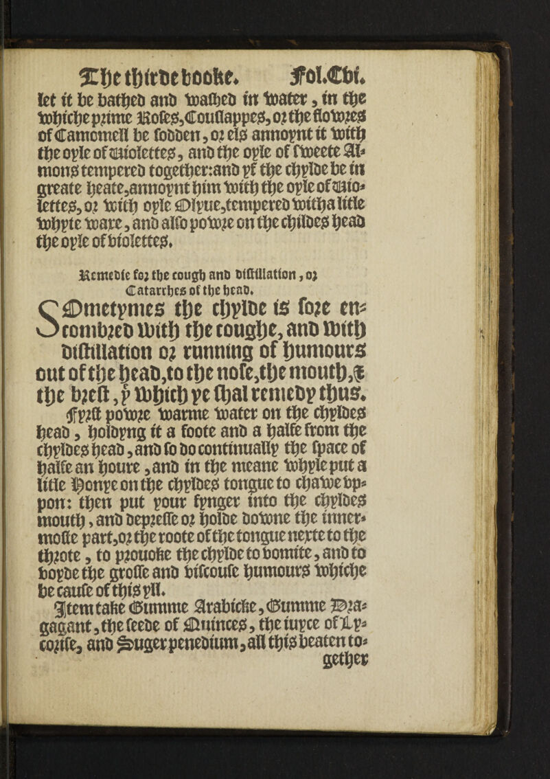%t)e boofce* 5Fol€tm let it be bartfeb anti toatbeb in toatcr, in tbe tobtcbe pnrne asofe&Cou0appesi, o? tbe 0oto?ess ofCamcmeH be fobben,o?eigi annopntft tottb tbe ople of tmiolctte#, anti tfje ople of ftoeete 3U ntong tempcteo togetbertanb pf tbe cbplbe be tn greate beate,annopnt bttn tottb tbe ople of sano* letter 01 toitb ople £>lpue,temperebtottba title tobpte tow j anti alfo potoje on tbe cbtlbe0 beat* tbeopleofbiolettegf, McJKttie fo; tbe cougb ant) Wfittlatfon, oj Catarcbcsoftbebcat). C £Dnietynics tljc cljyioc is fo?c m O cotnb?eD lDitl) tl)e cougljc, ano Untl) mttmatton o? running of Dumours out of ti)e to the nofe^De mout&,$ tbe bjeft, f ttJb^b V* fbal reniebv t&us* <tfp?tt poto?e toarrne toater on tbe cbpfoess beat), bolbpng it a foote anti a balfe from tbe cbplbe? beat), anti fo Do continually tbe fpaceof batfean boure ,anb tn tbe meane tobpleputa If tie Iftonpeontbe cbplbe? tongue to ebatoebp* pon: then put pour fpnger mto tbe cbplbe? moutb > ant) bepjefle o? botoe botone tbe inner* motte part,o? tbe roote of tbe tongue uejete to tbe tbiote, to pjtouofie tbe cbplbe to bomtf e, anb to bopbetbe groOeanb btfcoufe burnout tobtebe becaufeoftbissplb gStemtafte <®umme arabtcfte,<Kumme 3©’a* gagant,tbefeebe of Quince?, tbe rupee ofHp* confe, anb ^uger penebtum 5 all tbfe beaten to* getljep |f 3ii ■ 'i' V i m i ; f 1 1 i ■■I t. ) j i *i > f.