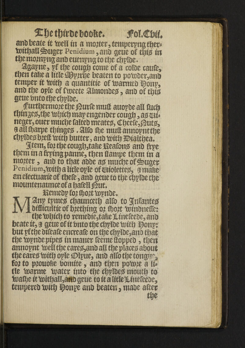Met&ftteboofte* tfotMtof. andbeate it well in a motfer, temper pngtper* Voitijallfbuget Penidium,and geue of tip's III tije mompng and euenpng to tfje clipIDe. 3gapne, pf tfje cougt) come of a colde caufe, then tafie a iftle $pp!vtje beaten to poteder,ano temper it tturt) a quantttte of farmed l^onp, and tije oplc of ftoeete $lmondes , and of tbts geuebntotiiecbpioe. >tfur$ermo?et^e$utfemu(f auopde all fueft tbinsegjbe M)icb map engender cougb, as mu neger, ouer muebe falted meates, Cpcefe^utSj a all fijarpe twinges .SHfo flje multannopnttbe tfjpl&es b.ied truth butter, and tnftb ©taitpea. 31tem3fo?tbecougbjtafteaseafons and ftpe them in a frptng panne, tfjen fiampe them in a moiter, and to that adde as mucbeof*a>uger Penidium,tDttbaU'tfeople of©uolettes, amade an electuarte of tbefe, and geue to tbe cbplde tbe mount enaunce of a bafeH j^uf. JKemedp foi tbo# topnde. Manp tpmes cbaiutcetb alfo to infantes dtfffcultfeofbtetbmg o? tbo# tptndnefle: ttje tobteb to reme0te,tafte jltnefeede, and beate it, a geue of it fanto tbe cbplde tuttfj istonpi but pf tbe dtfeafe encreafe on tbe cbplde,ano that tbe topnde pipes tnmaner feeme (topped, then anttopnt toell tbe eares5and all tpe places about ttje eares tottl) ople Olpue, and alfo tbe tong^r* fo? to ptouofie bomfte, and then potme a \U tie bjarrne toater into tbe cbpldes motitb to teaflje ft tDttball,a«o geue to ft a IftleiUnefeede, temperedbjitb #onpe and beaten, made after tbe