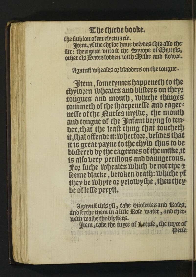 %\)t boobe* cMafoton of an electuarte. Htem3pftf)e cViplDc baue befpaeiSf&fealfo tfjer Air: t^cngeue bntott tl)e of2$&tpl£, ot^er elgs ?©ate;3 foaaeti totty ana flot»?e* agatnff topless oj blaaaerss on tip tongue. 9|tcm, fometymes bappettetf) to tbe tl)ylD?cn lbbcales anb bltftets on they? tongues anb tnoutj), U)l)iclje t&tttges com inert) oftbefbarpenefle ano eaget- nefleoftbe^urfesmylfte, ttje mouth anb fonguc of tl)t Jjnfant beyng fo tern ber,rt)at the leaft tf)tng that toucDert) itMl offenbe m\bt)cefo.2C,bcfibcS tijat it is great payne to tlje cbylb tt)us to be bbftereb by rt)c eagernes of rt)e uulUcgt is alfobery perillous anbbanngerous. m fucbe lb!) calcs lbi)itl) be not ripe 5E feeme biacUe r betoben Beat!): ibljicbe yf they be vbbyte oi yeloibytbt 3tl)cntijcy beofleffeperylU appatbteplU tafte sutolettegana lBofe& ana fecttje them in a iitle JSofe toatcr 3 ana tyzx* tyitb toaflje ttje blyftet#. gstemjtafeetbe tupce ofHetuiMbetupceof i wvW ^ j * f • *
